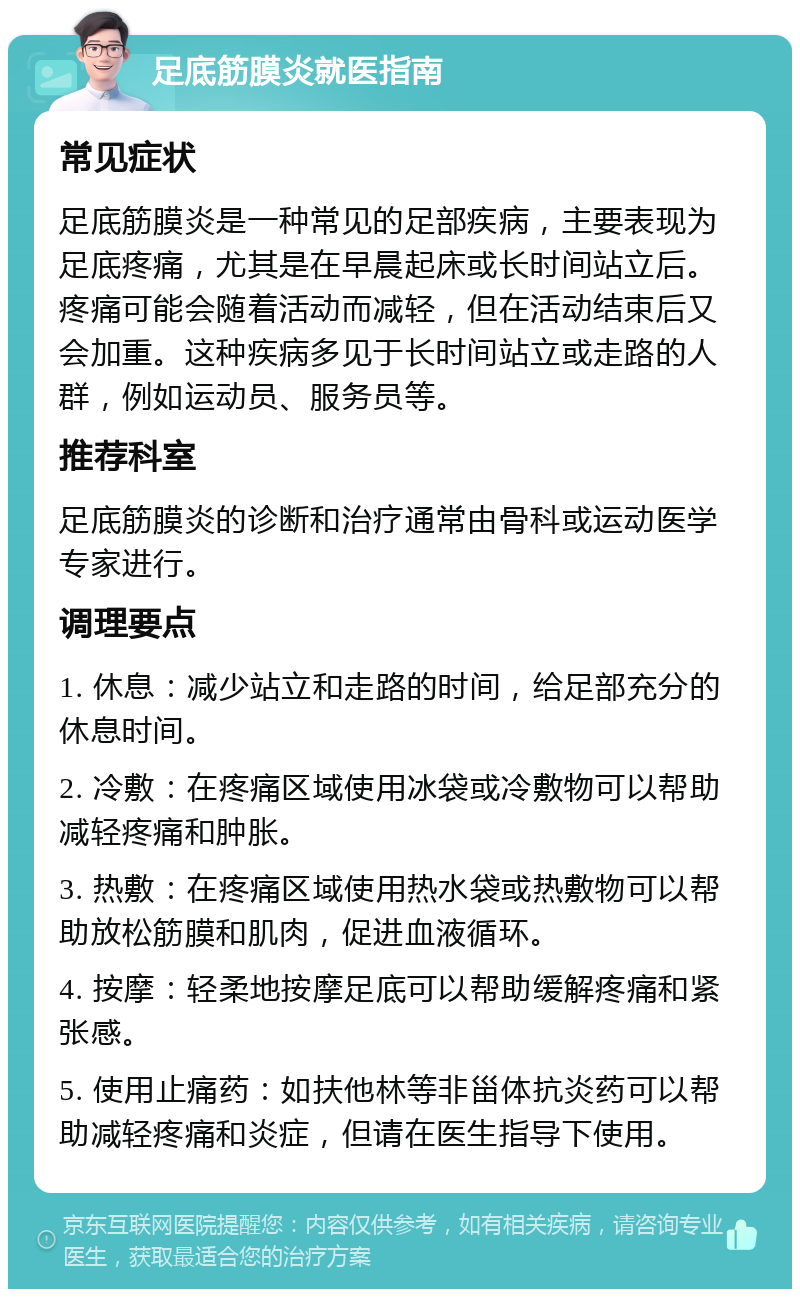 足底筋膜炎就医指南 常见症状 足底筋膜炎是一种常见的足部疾病，主要表现为足底疼痛，尤其是在早晨起床或长时间站立后。疼痛可能会随着活动而减轻，但在活动结束后又会加重。这种疾病多见于长时间站立或走路的人群，例如运动员、服务员等。 推荐科室 足底筋膜炎的诊断和治疗通常由骨科或运动医学专家进行。 调理要点 1. 休息：减少站立和走路的时间，给足部充分的休息时间。 2. 冷敷：在疼痛区域使用冰袋或冷敷物可以帮助减轻疼痛和肿胀。 3. 热敷：在疼痛区域使用热水袋或热敷物可以帮助放松筋膜和肌肉，促进血液循环。 4. 按摩：轻柔地按摩足底可以帮助缓解疼痛和紧张感。 5. 使用止痛药：如扶他林等非甾体抗炎药可以帮助减轻疼痛和炎症，但请在医生指导下使用。