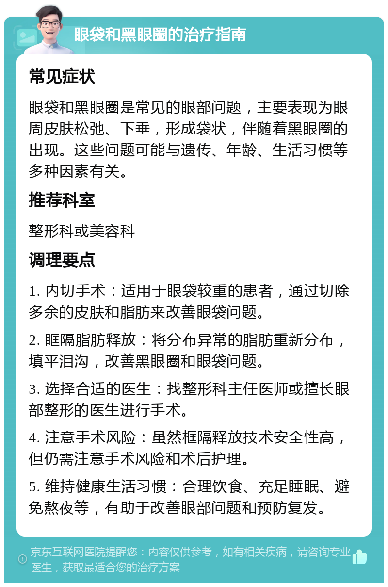 眼袋和黑眼圈的治疗指南 常见症状 眼袋和黑眼圈是常见的眼部问题，主要表现为眼周皮肤松弛、下垂，形成袋状，伴随着黑眼圈的出现。这些问题可能与遗传、年龄、生活习惯等多种因素有关。 推荐科室 整形科或美容科 调理要点 1. 内切手术：适用于眼袋较重的患者，通过切除多余的皮肤和脂肪来改善眼袋问题。 2. 眶隔脂肪释放：将分布异常的脂肪重新分布，填平泪沟，改善黑眼圈和眼袋问题。 3. 选择合适的医生：找整形科主任医师或擅长眼部整形的医生进行手术。 4. 注意手术风险：虽然框隔释放技术安全性高，但仍需注意手术风险和术后护理。 5. 维持健康生活习惯：合理饮食、充足睡眠、避免熬夜等，有助于改善眼部问题和预防复发。