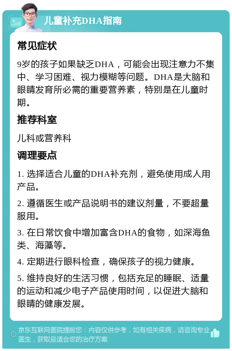 儿童补充DHA指南 常见症状 9岁的孩子如果缺乏DHA，可能会出现注意力不集中、学习困难、视力模糊等问题。DHA是大脑和眼睛发育所必需的重要营养素，特别是在儿童时期。 推荐科室 儿科或营养科 调理要点 1. 选择适合儿童的DHA补充剂，避免使用成人用产品。 2. 遵循医生或产品说明书的建议剂量，不要超量服用。 3. 在日常饮食中增加富含DHA的食物，如深海鱼类、海藻等。 4. 定期进行眼科检查，确保孩子的视力健康。 5. 维持良好的生活习惯，包括充足的睡眠、适量的运动和减少电子产品使用时间，以促进大脑和眼睛的健康发展。