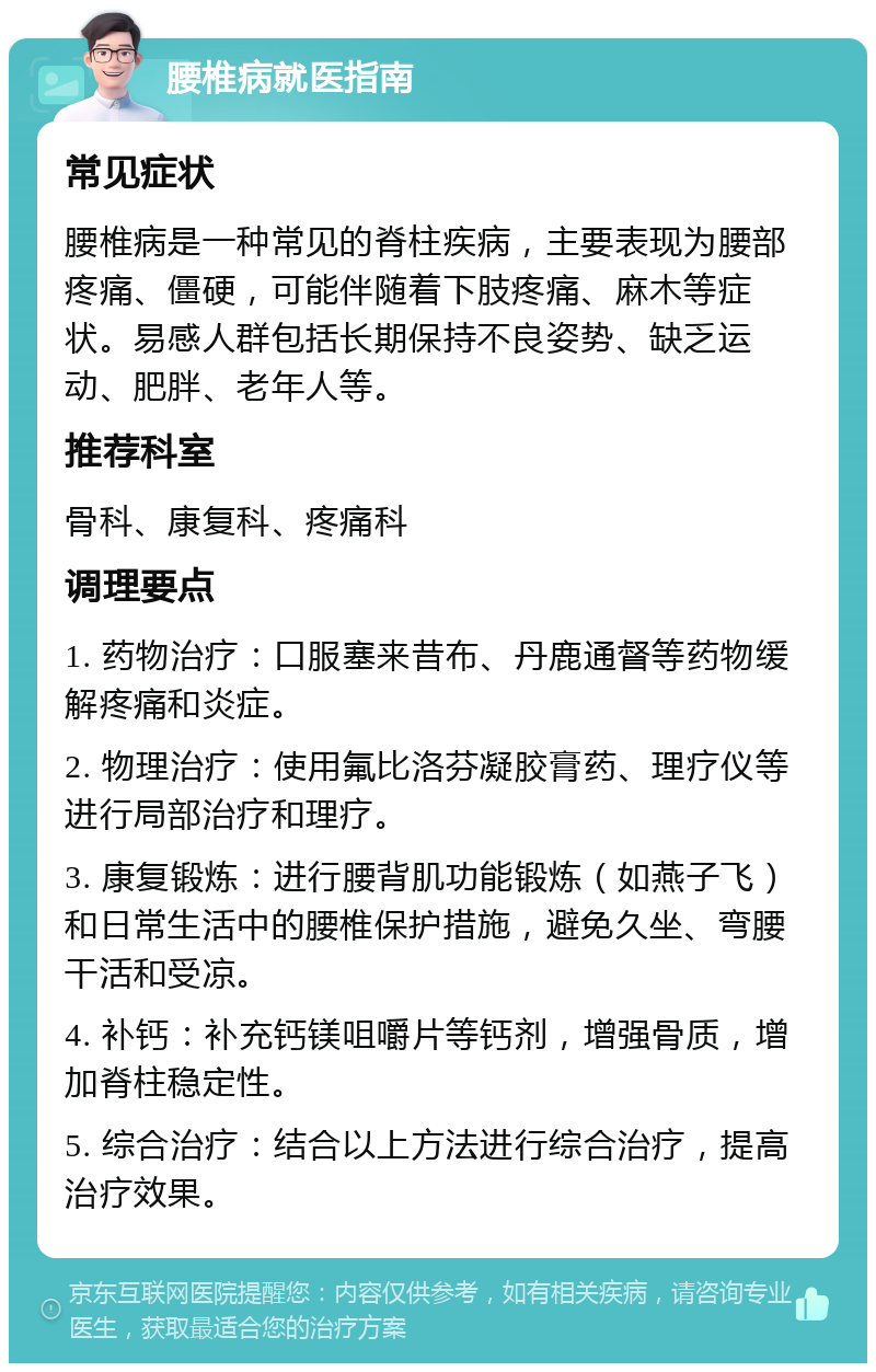 腰椎病就医指南 常见症状 腰椎病是一种常见的脊柱疾病，主要表现为腰部疼痛、僵硬，可能伴随着下肢疼痛、麻木等症状。易感人群包括长期保持不良姿势、缺乏运动、肥胖、老年人等。 推荐科室 骨科、康复科、疼痛科 调理要点 1. 药物治疗：口服塞来昔布、丹鹿通督等药物缓解疼痛和炎症。 2. 物理治疗：使用氟比洛芬凝胶膏药、理疗仪等进行局部治疗和理疗。 3. 康复锻炼：进行腰背肌功能锻炼（如燕子飞）和日常生活中的腰椎保护措施，避免久坐、弯腰干活和受凉。 4. 补钙：补充钙镁咀嚼片等钙剂，增强骨质，增加脊柱稳定性。 5. 综合治疗：结合以上方法进行综合治疗，提高治疗效果。