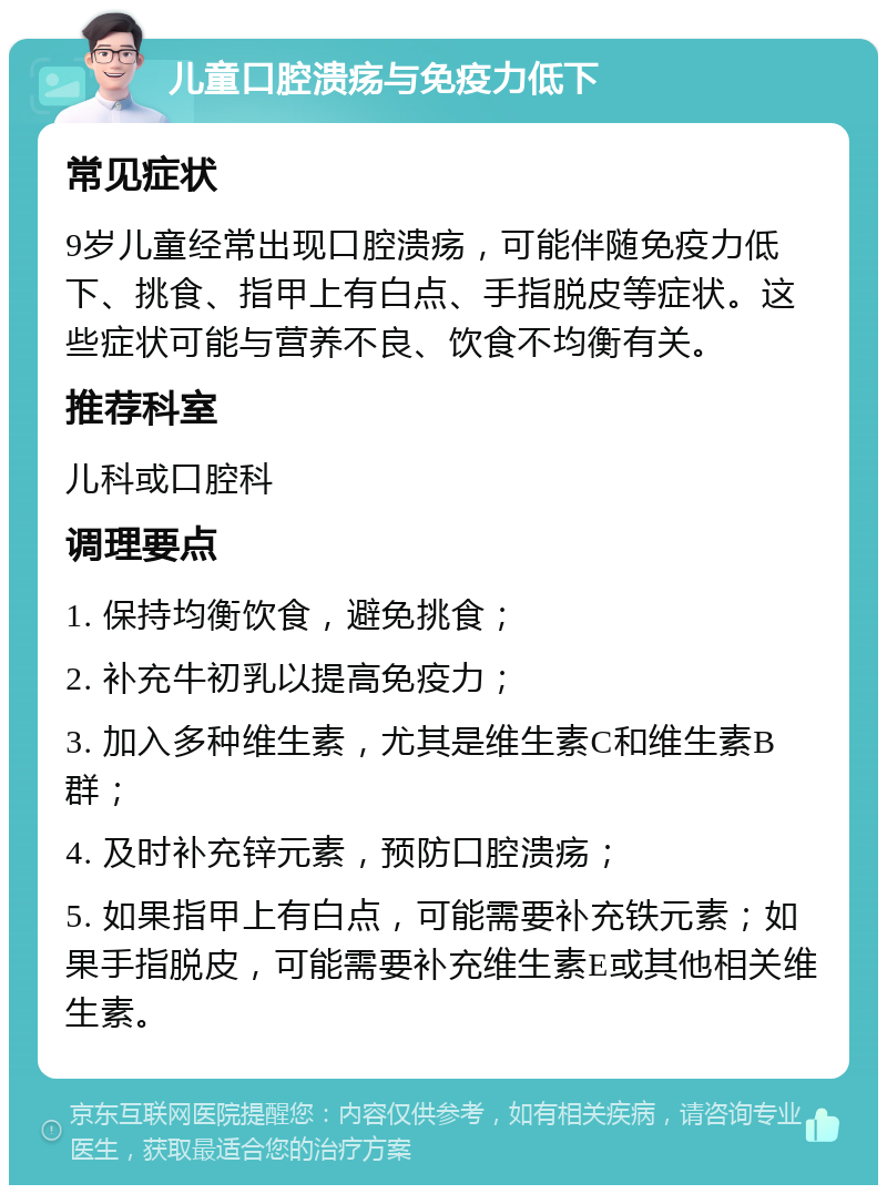 儿童口腔溃疡与免疫力低下 常见症状 9岁儿童经常出现口腔溃疡，可能伴随免疫力低下、挑食、指甲上有白点、手指脱皮等症状。这些症状可能与营养不良、饮食不均衡有关。 推荐科室 儿科或口腔科 调理要点 1. 保持均衡饮食，避免挑食； 2. 补充牛初乳以提高免疫力； 3. 加入多种维生素，尤其是维生素C和维生素B群； 4. 及时补充锌元素，预防口腔溃疡； 5. 如果指甲上有白点，可能需要补充铁元素；如果手指脱皮，可能需要补充维生素E或其他相关维生素。