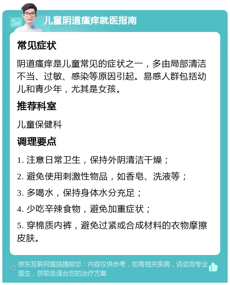 儿童阴道瘙痒就医指南 常见症状 阴道瘙痒是儿童常见的症状之一，多由局部清洁不当、过敏、感染等原因引起。易感人群包括幼儿和青少年，尤其是女孩。 推荐科室 儿童保健科 调理要点 1. 注意日常卫生，保持外阴清洁干燥； 2. 避免使用刺激性物品，如香皂、洗液等； 3. 多喝水，保持身体水分充足； 4. 少吃辛辣食物，避免加重症状； 5. 穿棉质内裤，避免过紧或合成材料的衣物摩擦皮肤。