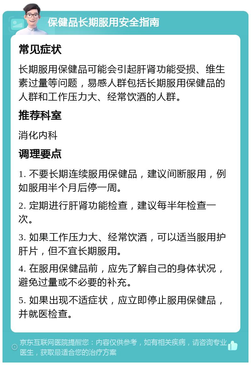 保健品长期服用安全指南 常见症状 长期服用保健品可能会引起肝肾功能受损、维生素过量等问题，易感人群包括长期服用保健品的人群和工作压力大、经常饮酒的人群。 推荐科室 消化内科 调理要点 1. 不要长期连续服用保健品，建议间断服用，例如服用半个月后停一周。 2. 定期进行肝肾功能检查，建议每半年检查一次。 3. 如果工作压力大、经常饮酒，可以适当服用护肝片，但不宜长期服用。 4. 在服用保健品前，应先了解自己的身体状况，避免过量或不必要的补充。 5. 如果出现不适症状，应立即停止服用保健品，并就医检查。