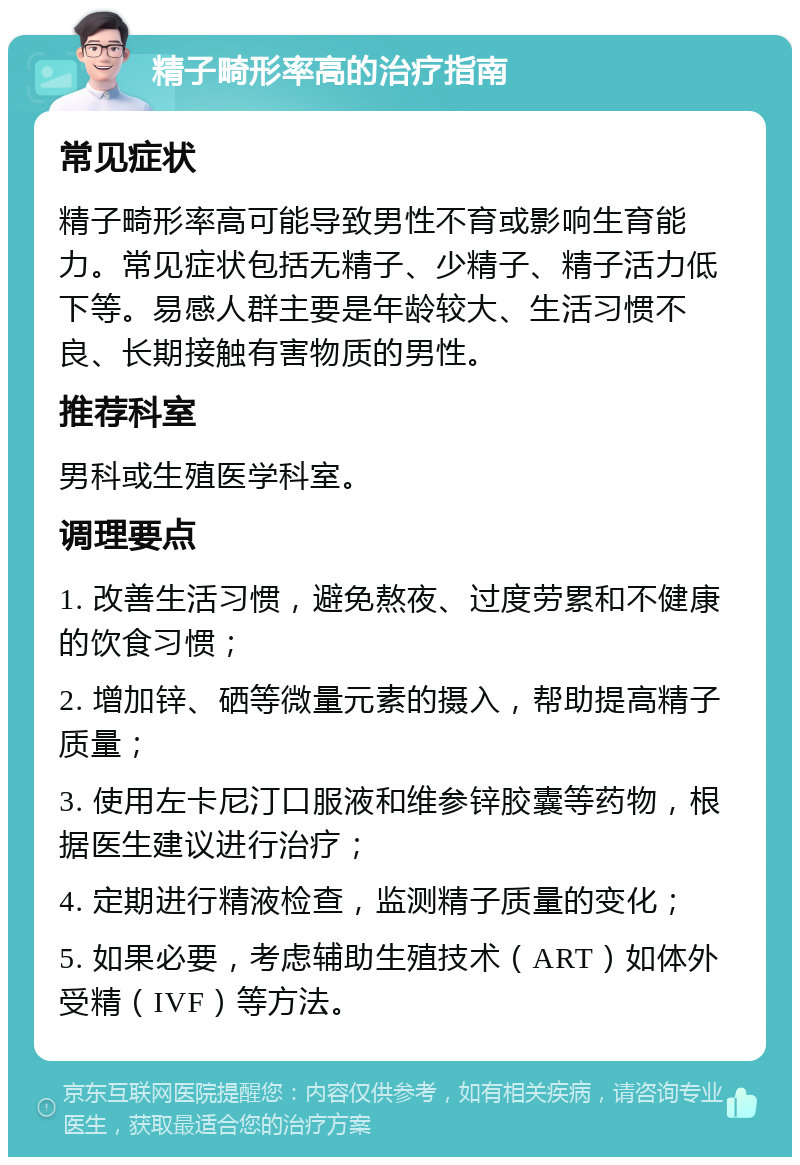 精子畸形率高的治疗指南 常见症状 精子畸形率高可能导致男性不育或影响生育能力。常见症状包括无精子、少精子、精子活力低下等。易感人群主要是年龄较大、生活习惯不良、长期接触有害物质的男性。 推荐科室 男科或生殖医学科室。 调理要点 1. 改善生活习惯，避免熬夜、过度劳累和不健康的饮食习惯； 2. 增加锌、硒等微量元素的摄入，帮助提高精子质量； 3. 使用左卡尼汀口服液和维参锌胶囊等药物，根据医生建议进行治疗； 4. 定期进行精液检查，监测精子质量的变化； 5. 如果必要，考虑辅助生殖技术（ART）如体外受精（IVF）等方法。