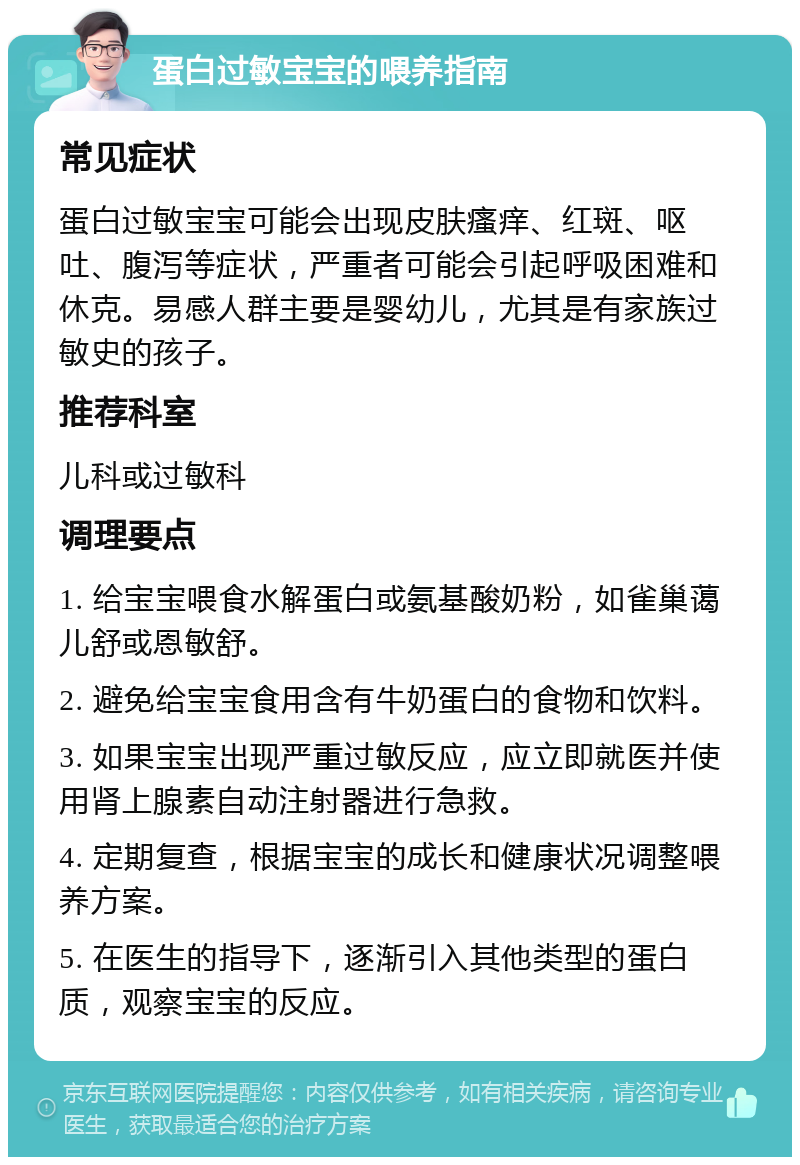 蛋白过敏宝宝的喂养指南 常见症状 蛋白过敏宝宝可能会出现皮肤瘙痒、红斑、呕吐、腹泻等症状，严重者可能会引起呼吸困难和休克。易感人群主要是婴幼儿，尤其是有家族过敏史的孩子。 推荐科室 儿科或过敏科 调理要点 1. 给宝宝喂食水解蛋白或氨基酸奶粉，如雀巢蔼儿舒或恩敏舒。 2. 避免给宝宝食用含有牛奶蛋白的食物和饮料。 3. 如果宝宝出现严重过敏反应，应立即就医并使用肾上腺素自动注射器进行急救。 4. 定期复查，根据宝宝的成长和健康状况调整喂养方案。 5. 在医生的指导下，逐渐引入其他类型的蛋白质，观察宝宝的反应。