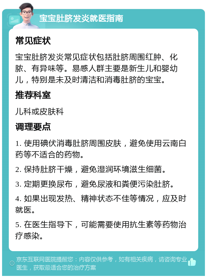 宝宝肚脐发炎就医指南 常见症状 宝宝肚脐发炎常见症状包括肚脐周围红肿、化脓、有异味等。易感人群主要是新生儿和婴幼儿，特别是未及时清洁和消毒肚脐的宝宝。 推荐科室 儿科或皮肤科 调理要点 1. 使用碘伏消毒肚脐周围皮肤，避免使用云南白药等不适合的药物。 2. 保持肚脐干燥，避免湿润环境滋生细菌。 3. 定期更换尿布，避免尿液和粪便污染肚脐。 4. 如果出现发热、精神状态不佳等情况，应及时就医。 5. 在医生指导下，可能需要使用抗生素等药物治疗感染。