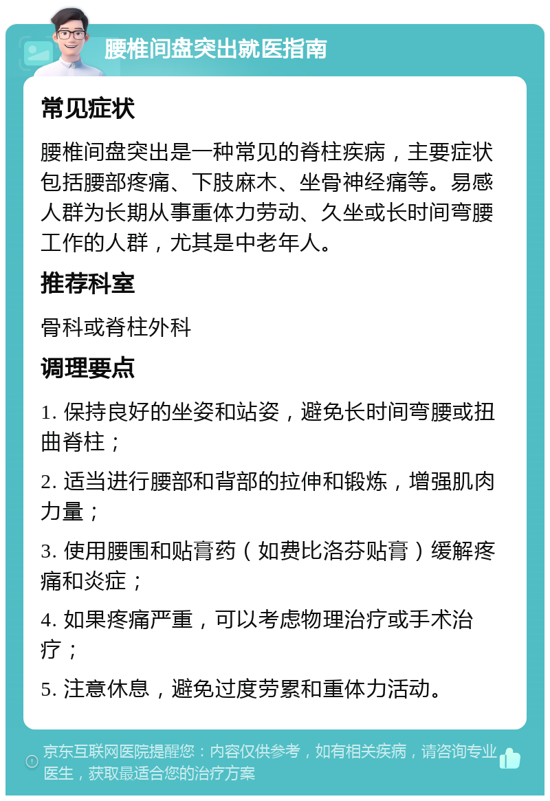 腰椎间盘突出就医指南 常见症状 腰椎间盘突出是一种常见的脊柱疾病，主要症状包括腰部疼痛、下肢麻木、坐骨神经痛等。易感人群为长期从事重体力劳动、久坐或长时间弯腰工作的人群，尤其是中老年人。 推荐科室 骨科或脊柱外科 调理要点 1. 保持良好的坐姿和站姿，避免长时间弯腰或扭曲脊柱； 2. 适当进行腰部和背部的拉伸和锻炼，增强肌肉力量； 3. 使用腰围和贴膏药（如费比洛芬贴膏）缓解疼痛和炎症； 4. 如果疼痛严重，可以考虑物理治疗或手术治疗； 5. 注意休息，避免过度劳累和重体力活动。