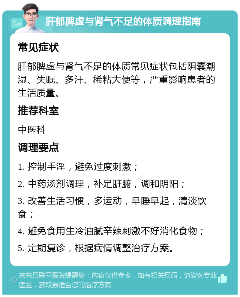 肝郁脾虚与肾气不足的体质调理指南 常见症状 肝郁脾虚与肾气不足的体质常见症状包括阴囊潮湿、失眠、多汗、稀粘大便等，严重影响患者的生活质量。 推荐科室 中医科 调理要点 1. 控制手淫，避免过度刺激； 2. 中药汤剂调理，补足脏腑，调和阴阳； 3. 改善生活习惯，多运动，早睡早起，清淡饮食； 4. 避免食用生冷油腻辛辣刺激不好消化食物； 5. 定期复诊，根据病情调整治疗方案。