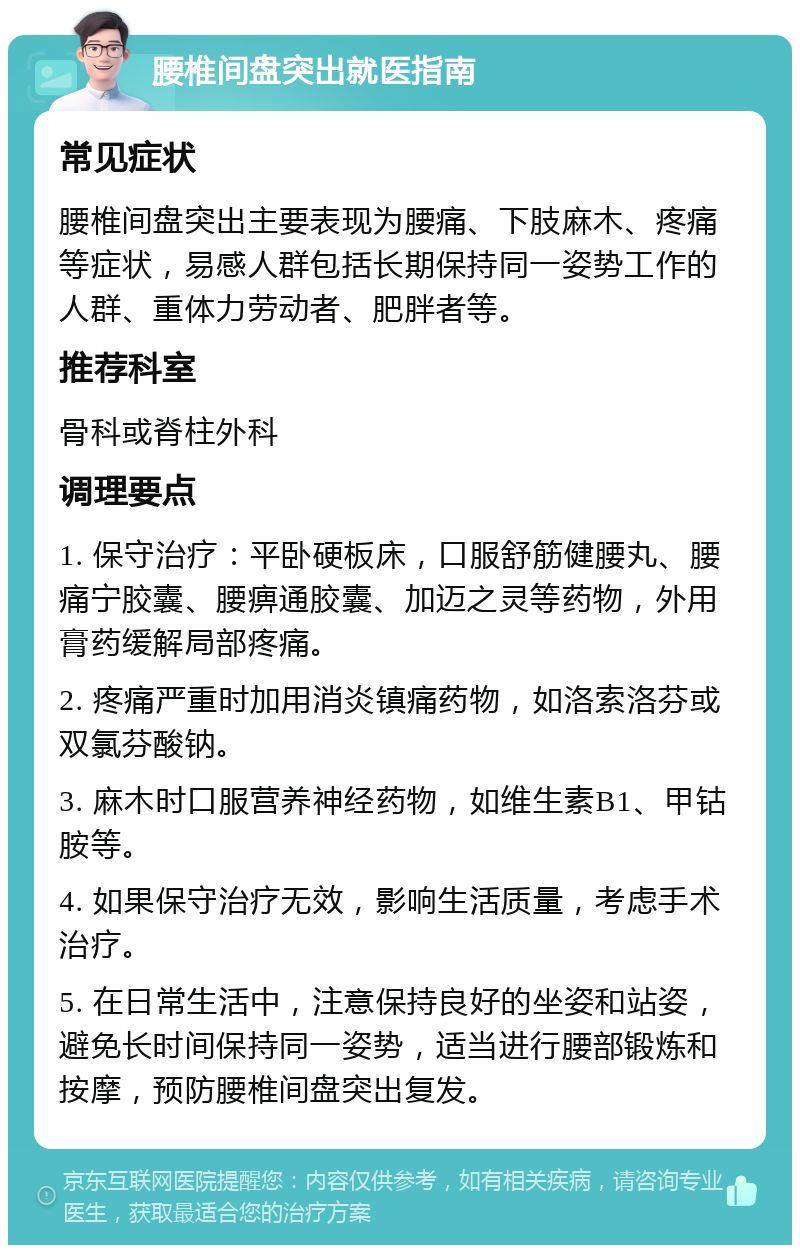 腰椎间盘突出就医指南 常见症状 腰椎间盘突出主要表现为腰痛、下肢麻木、疼痛等症状，易感人群包括长期保持同一姿势工作的人群、重体力劳动者、肥胖者等。 推荐科室 骨科或脊柱外科 调理要点 1. 保守治疗：平卧硬板床，口服舒筋健腰丸、腰痛宁胶囊、腰痹通胶囊、加迈之灵等药物，外用膏药缓解局部疼痛。 2. 疼痛严重时加用消炎镇痛药物，如洛索洛芬或双氯芬酸钠。 3. 麻木时口服营养神经药物，如维生素B1、甲钴胺等。 4. 如果保守治疗无效，影响生活质量，考虑手术治疗。 5. 在日常生活中，注意保持良好的坐姿和站姿，避免长时间保持同一姿势，适当进行腰部锻炼和按摩，预防腰椎间盘突出复发。