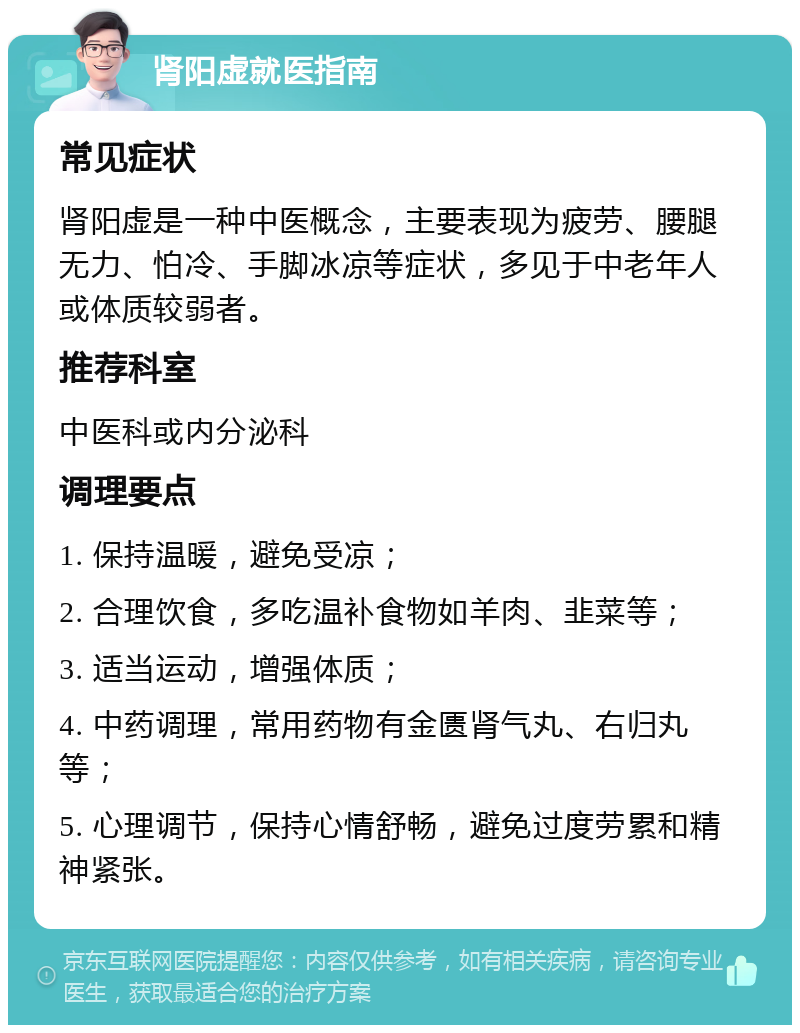 肾阳虚就医指南 常见症状 肾阳虚是一种中医概念，主要表现为疲劳、腰腿无力、怕冷、手脚冰凉等症状，多见于中老年人或体质较弱者。 推荐科室 中医科或内分泌科 调理要点 1. 保持温暖，避免受凉； 2. 合理饮食，多吃温补食物如羊肉、韭菜等； 3. 适当运动，增强体质； 4. 中药调理，常用药物有金匮肾气丸、右归丸等； 5. 心理调节，保持心情舒畅，避免过度劳累和精神紧张。