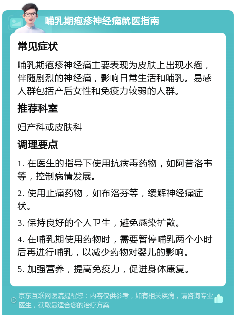 哺乳期疱疹神经痛就医指南 常见症状 哺乳期疱疹神经痛主要表现为皮肤上出现水疱，伴随剧烈的神经痛，影响日常生活和哺乳。易感人群包括产后女性和免疫力较弱的人群。 推荐科室 妇产科或皮肤科 调理要点 1. 在医生的指导下使用抗病毒药物，如阿昔洛韦等，控制病情发展。 2. 使用止痛药物，如布洛芬等，缓解神经痛症状。 3. 保持良好的个人卫生，避免感染扩散。 4. 在哺乳期使用药物时，需要暂停哺乳两个小时后再进行哺乳，以减少药物对婴儿的影响。 5. 加强营养，提高免疫力，促进身体康复。