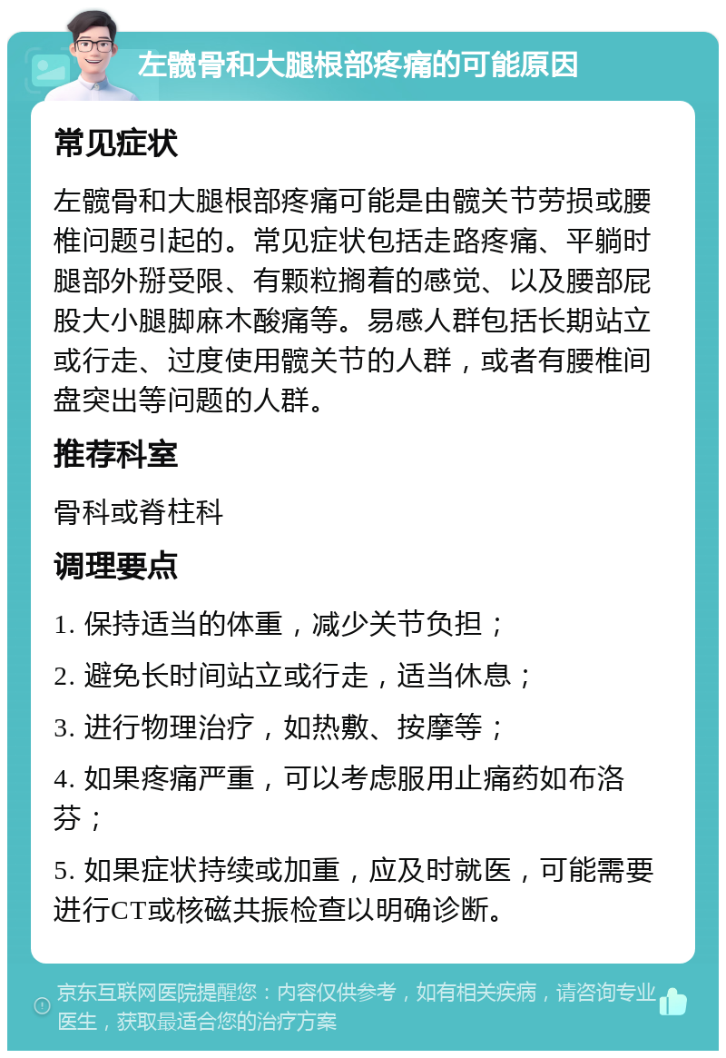 左髋骨和大腿根部疼痛的可能原因 常见症状 左髋骨和大腿根部疼痛可能是由髋关节劳损或腰椎问题引起的。常见症状包括走路疼痛、平躺时腿部外掰受限、有颗粒搁着的感觉、以及腰部屁股大小腿脚麻木酸痛等。易感人群包括长期站立或行走、过度使用髋关节的人群，或者有腰椎间盘突出等问题的人群。 推荐科室 骨科或脊柱科 调理要点 1. 保持适当的体重，减少关节负担； 2. 避免长时间站立或行走，适当休息； 3. 进行物理治疗，如热敷、按摩等； 4. 如果疼痛严重，可以考虑服用止痛药如布洛芬； 5. 如果症状持续或加重，应及时就医，可能需要进行CT或核磁共振检查以明确诊断。