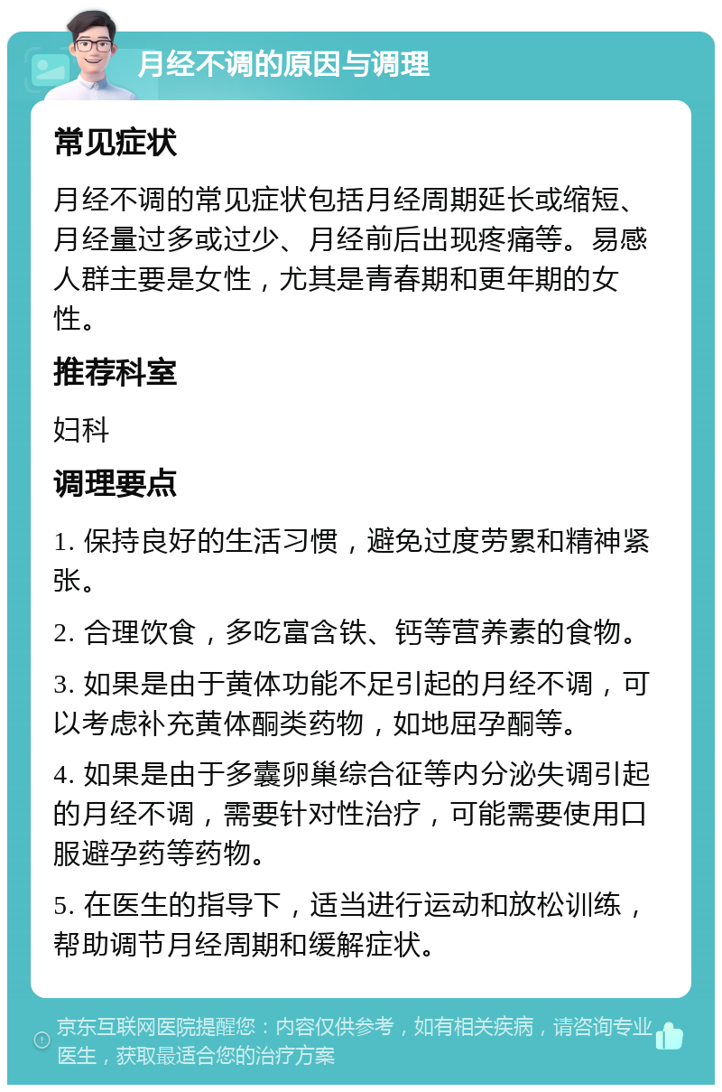 月经不调的原因与调理 常见症状 月经不调的常见症状包括月经周期延长或缩短、月经量过多或过少、月经前后出现疼痛等。易感人群主要是女性，尤其是青春期和更年期的女性。 推荐科室 妇科 调理要点 1. 保持良好的生活习惯，避免过度劳累和精神紧张。 2. 合理饮食，多吃富含铁、钙等营养素的食物。 3. 如果是由于黄体功能不足引起的月经不调，可以考虑补充黄体酮类药物，如地屈孕酮等。 4. 如果是由于多囊卵巢综合征等内分泌失调引起的月经不调，需要针对性治疗，可能需要使用口服避孕药等药物。 5. 在医生的指导下，适当进行运动和放松训练，帮助调节月经周期和缓解症状。