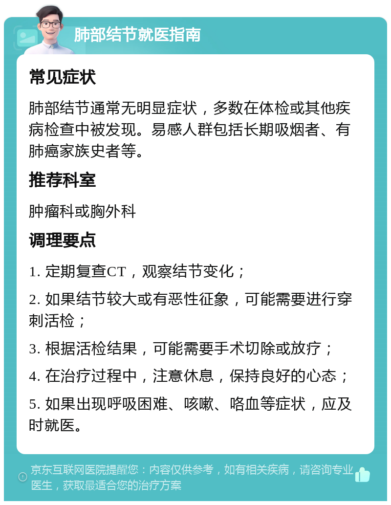 肺部结节就医指南 常见症状 肺部结节通常无明显症状，多数在体检或其他疾病检查中被发现。易感人群包括长期吸烟者、有肺癌家族史者等。 推荐科室 肿瘤科或胸外科 调理要点 1. 定期复查CT，观察结节变化； 2. 如果结节较大或有恶性征象，可能需要进行穿刺活检； 3. 根据活检结果，可能需要手术切除或放疗； 4. 在治疗过程中，注意休息，保持良好的心态； 5. 如果出现呼吸困难、咳嗽、咯血等症状，应及时就医。