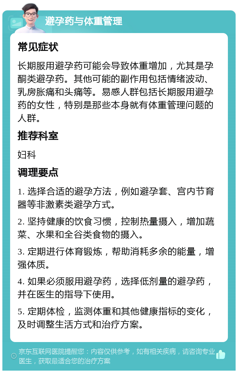 避孕药与体重管理 常见症状 长期服用避孕药可能会导致体重增加，尤其是孕酮类避孕药。其他可能的副作用包括情绪波动、乳房胀痛和头痛等。易感人群包括长期服用避孕药的女性，特别是那些本身就有体重管理问题的人群。 推荐科室 妇科 调理要点 1. 选择合适的避孕方法，例如避孕套、宫内节育器等非激素类避孕方式。 2. 坚持健康的饮食习惯，控制热量摄入，增加蔬菜、水果和全谷类食物的摄入。 3. 定期进行体育锻炼，帮助消耗多余的能量，增强体质。 4. 如果必须服用避孕药，选择低剂量的避孕药，并在医生的指导下使用。 5. 定期体检，监测体重和其他健康指标的变化，及时调整生活方式和治疗方案。