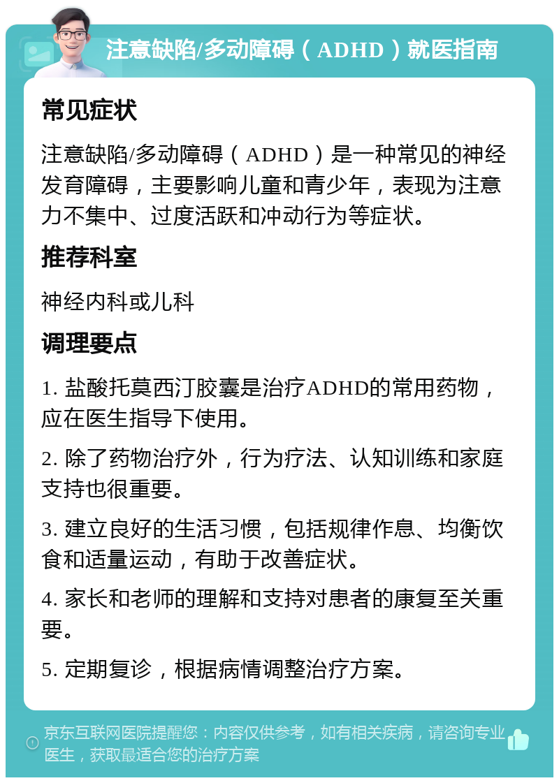 注意缺陷/多动障碍（ADHD）就医指南 常见症状 注意缺陷/多动障碍（ADHD）是一种常见的神经发育障碍，主要影响儿童和青少年，表现为注意力不集中、过度活跃和冲动行为等症状。 推荐科室 神经内科或儿科 调理要点 1. 盐酸托莫西汀胶囊是治疗ADHD的常用药物，应在医生指导下使用。 2. 除了药物治疗外，行为疗法、认知训练和家庭支持也很重要。 3. 建立良好的生活习惯，包括规律作息、均衡饮食和适量运动，有助于改善症状。 4. 家长和老师的理解和支持对患者的康复至关重要。 5. 定期复诊，根据病情调整治疗方案。