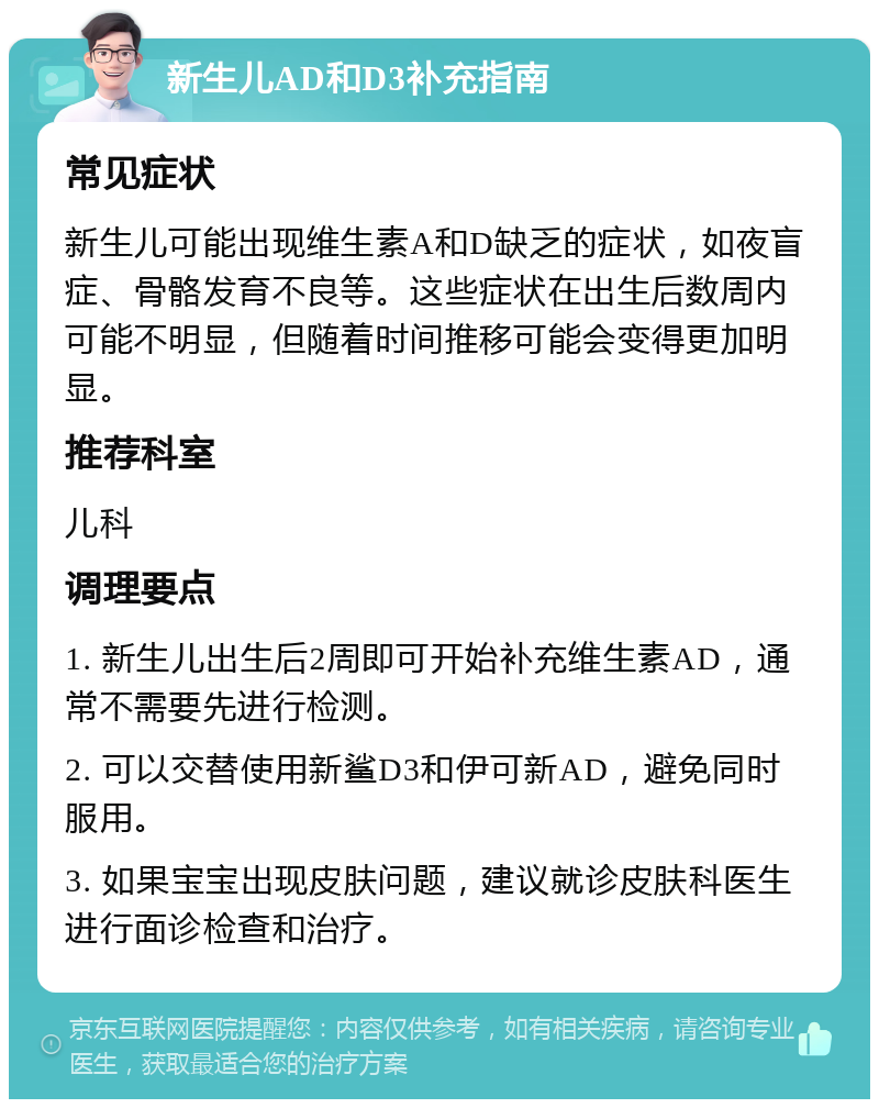 新生儿AD和D3补充指南 常见症状 新生儿可能出现维生素A和D缺乏的症状，如夜盲症、骨骼发育不良等。这些症状在出生后数周内可能不明显，但随着时间推移可能会变得更加明显。 推荐科室 儿科 调理要点 1. 新生儿出生后2周即可开始补充维生素AD，通常不需要先进行检测。 2. 可以交替使用新鲨D3和伊可新AD，避免同时服用。 3. 如果宝宝出现皮肤问题，建议就诊皮肤科医生进行面诊检查和治疗。