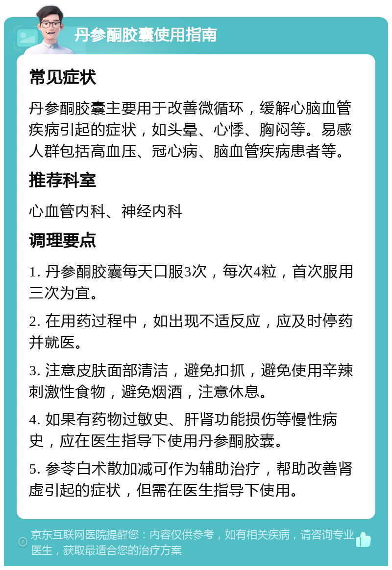 丹参酮胶囊使用指南 常见症状 丹参酮胶囊主要用于改善微循环，缓解心脑血管疾病引起的症状，如头晕、心悸、胸闷等。易感人群包括高血压、冠心病、脑血管疾病患者等。 推荐科室 心血管内科、神经内科 调理要点 1. 丹参酮胶囊每天口服3次，每次4粒，首次服用三次为宜。 2. 在用药过程中，如出现不适反应，应及时停药并就医。 3. 注意皮肤面部清洁，避免扣抓，避免使用辛辣刺激性食物，避免烟酒，注意休息。 4. 如果有药物过敏史、肝肾功能损伤等慢性病史，应在医生指导下使用丹参酮胶囊。 5. 参苓白术散加减可作为辅助治疗，帮助改善肾虚引起的症状，但需在医生指导下使用。