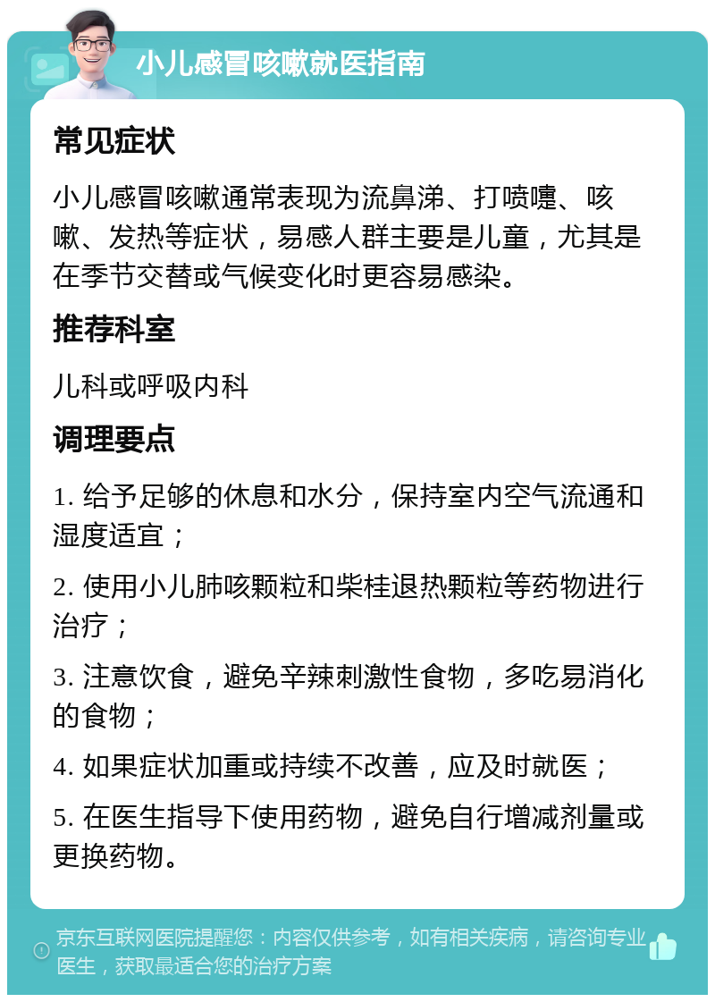 小儿感冒咳嗽就医指南 常见症状 小儿感冒咳嗽通常表现为流鼻涕、打喷嚏、咳嗽、发热等症状，易感人群主要是儿童，尤其是在季节交替或气候变化时更容易感染。 推荐科室 儿科或呼吸内科 调理要点 1. 给予足够的休息和水分，保持室内空气流通和湿度适宜； 2. 使用小儿肺咳颗粒和柴桂退热颗粒等药物进行治疗； 3. 注意饮食，避免辛辣刺激性食物，多吃易消化的食物； 4. 如果症状加重或持续不改善，应及时就医； 5. 在医生指导下使用药物，避免自行增减剂量或更换药物。