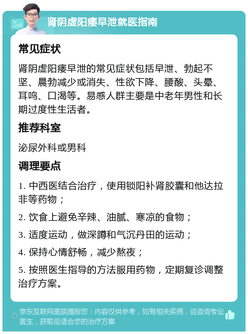 肾阴虚阳痿早泄就医指南 常见症状 肾阴虚阳痿早泄的常见症状包括早泄、勃起不坚、晨勃减少或消失、性欲下降、腰酸、头晕、耳鸣、口渴等。易感人群主要是中老年男性和长期过度性生活者。 推荐科室 泌尿外科或男科 调理要点 1. 中西医结合治疗，使用锁阳补肾胶囊和他达拉非等药物； 2. 饮食上避免辛辣、油腻、寒凉的食物； 3. 适度运动，做深蹲和气沉丹田的运动； 4. 保持心情舒畅，减少熬夜； 5. 按照医生指导的方法服用药物，定期复诊调整治疗方案。