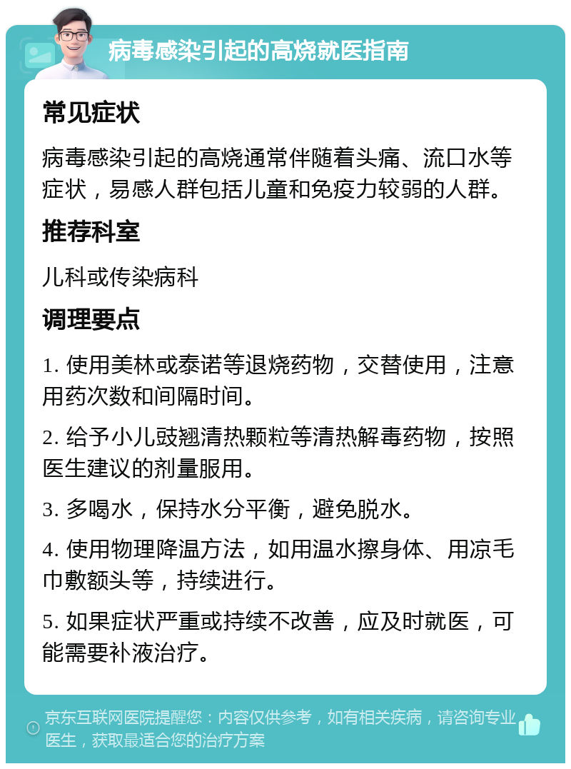 病毒感染引起的高烧就医指南 常见症状 病毒感染引起的高烧通常伴随着头痛、流口水等症状，易感人群包括儿童和免疫力较弱的人群。 推荐科室 儿科或传染病科 调理要点 1. 使用美林或泰诺等退烧药物，交替使用，注意用药次数和间隔时间。 2. 给予小儿豉翘清热颗粒等清热解毒药物，按照医生建议的剂量服用。 3. 多喝水，保持水分平衡，避免脱水。 4. 使用物理降温方法，如用温水擦身体、用凉毛巾敷额头等，持续进行。 5. 如果症状严重或持续不改善，应及时就医，可能需要补液治疗。