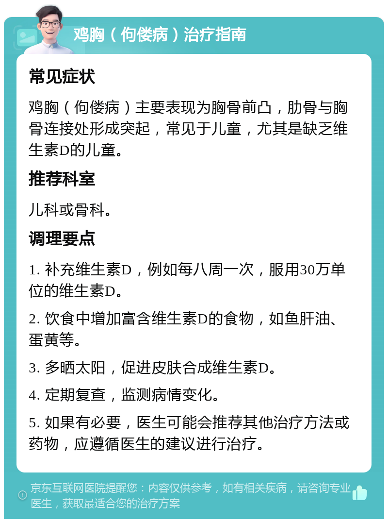 鸡胸（佝偻病）治疗指南 常见症状 鸡胸（佝偻病）主要表现为胸骨前凸，肋骨与胸骨连接处形成突起，常见于儿童，尤其是缺乏维生素D的儿童。 推荐科室 儿科或骨科。 调理要点 1. 补充维生素D，例如每八周一次，服用30万单位的维生素D。 2. 饮食中增加富含维生素D的食物，如鱼肝油、蛋黄等。 3. 多晒太阳，促进皮肤合成维生素D。 4. 定期复查，监测病情变化。 5. 如果有必要，医生可能会推荐其他治疗方法或药物，应遵循医生的建议进行治疗。