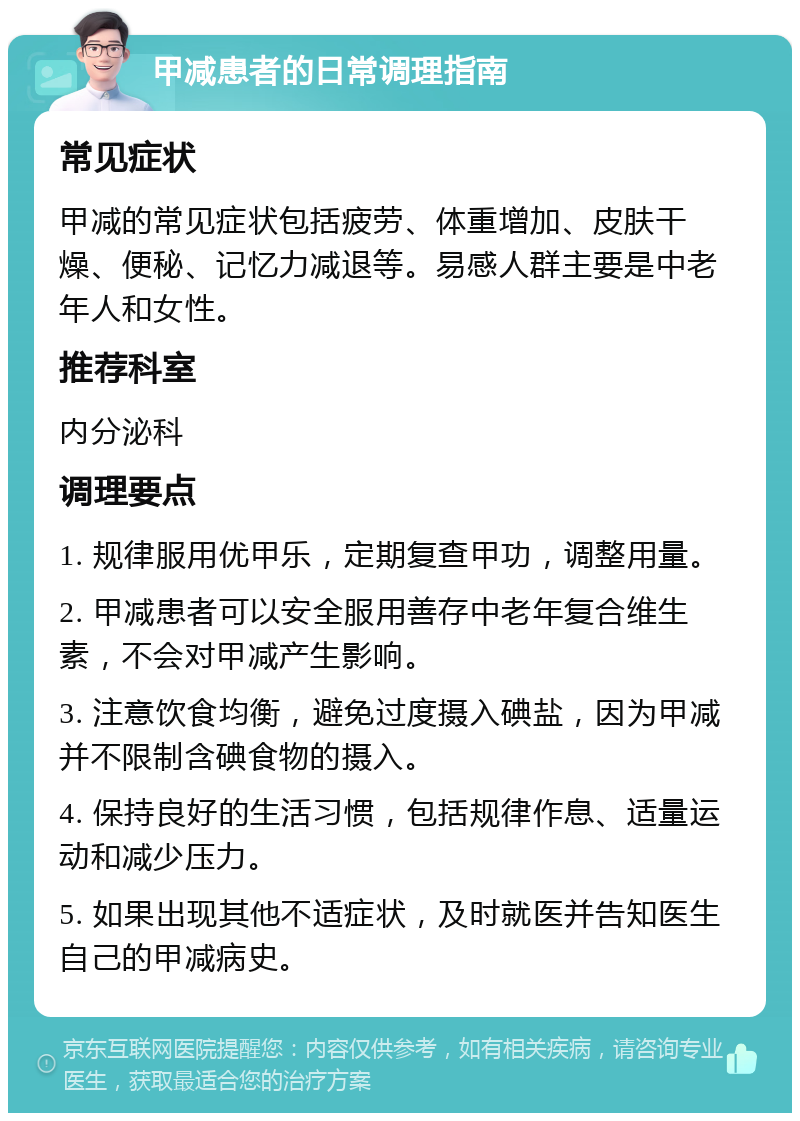 甲减患者的日常调理指南 常见症状 甲减的常见症状包括疲劳、体重增加、皮肤干燥、便秘、记忆力减退等。易感人群主要是中老年人和女性。 推荐科室 内分泌科 调理要点 1. 规律服用优甲乐，定期复查甲功，调整用量。 2. 甲减患者可以安全服用善存中老年复合维生素，不会对甲减产生影响。 3. 注意饮食均衡，避免过度摄入碘盐，因为甲减并不限制含碘食物的摄入。 4. 保持良好的生活习惯，包括规律作息、适量运动和减少压力。 5. 如果出现其他不适症状，及时就医并告知医生自己的甲减病史。