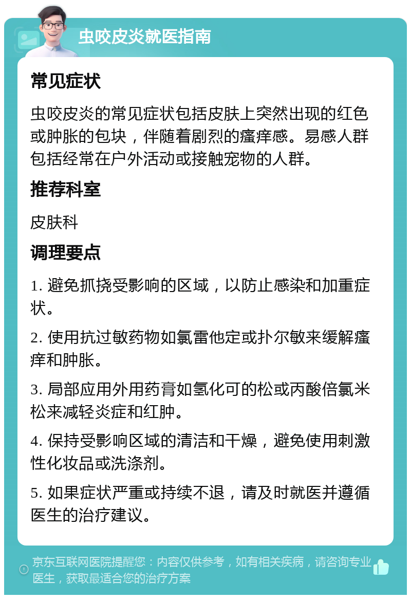 虫咬皮炎就医指南 常见症状 虫咬皮炎的常见症状包括皮肤上突然出现的红色或肿胀的包块，伴随着剧烈的瘙痒感。易感人群包括经常在户外活动或接触宠物的人群。 推荐科室 皮肤科 调理要点 1. 避免抓挠受影响的区域，以防止感染和加重症状。 2. 使用抗过敏药物如氯雷他定或扑尔敏来缓解瘙痒和肿胀。 3. 局部应用外用药膏如氢化可的松或丙酸倍氯米松来减轻炎症和红肿。 4. 保持受影响区域的清洁和干燥，避免使用刺激性化妆品或洗涤剂。 5. 如果症状严重或持续不退，请及时就医并遵循医生的治疗建议。