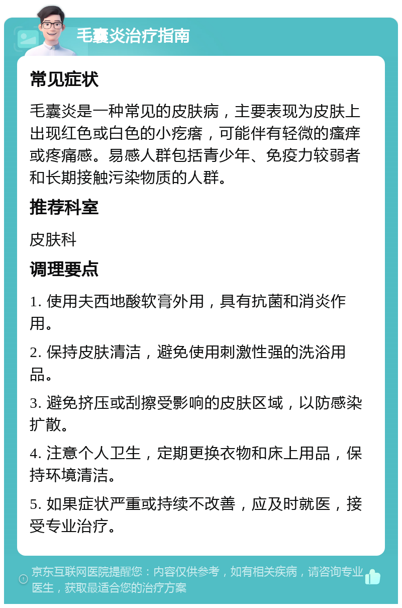 毛囊炎治疗指南 常见症状 毛囊炎是一种常见的皮肤病，主要表现为皮肤上出现红色或白色的小疙瘩，可能伴有轻微的瘙痒或疼痛感。易感人群包括青少年、免疫力较弱者和长期接触污染物质的人群。 推荐科室 皮肤科 调理要点 1. 使用夫西地酸软膏外用，具有抗菌和消炎作用。 2. 保持皮肤清洁，避免使用刺激性强的洗浴用品。 3. 避免挤压或刮擦受影响的皮肤区域，以防感染扩散。 4. 注意个人卫生，定期更换衣物和床上用品，保持环境清洁。 5. 如果症状严重或持续不改善，应及时就医，接受专业治疗。