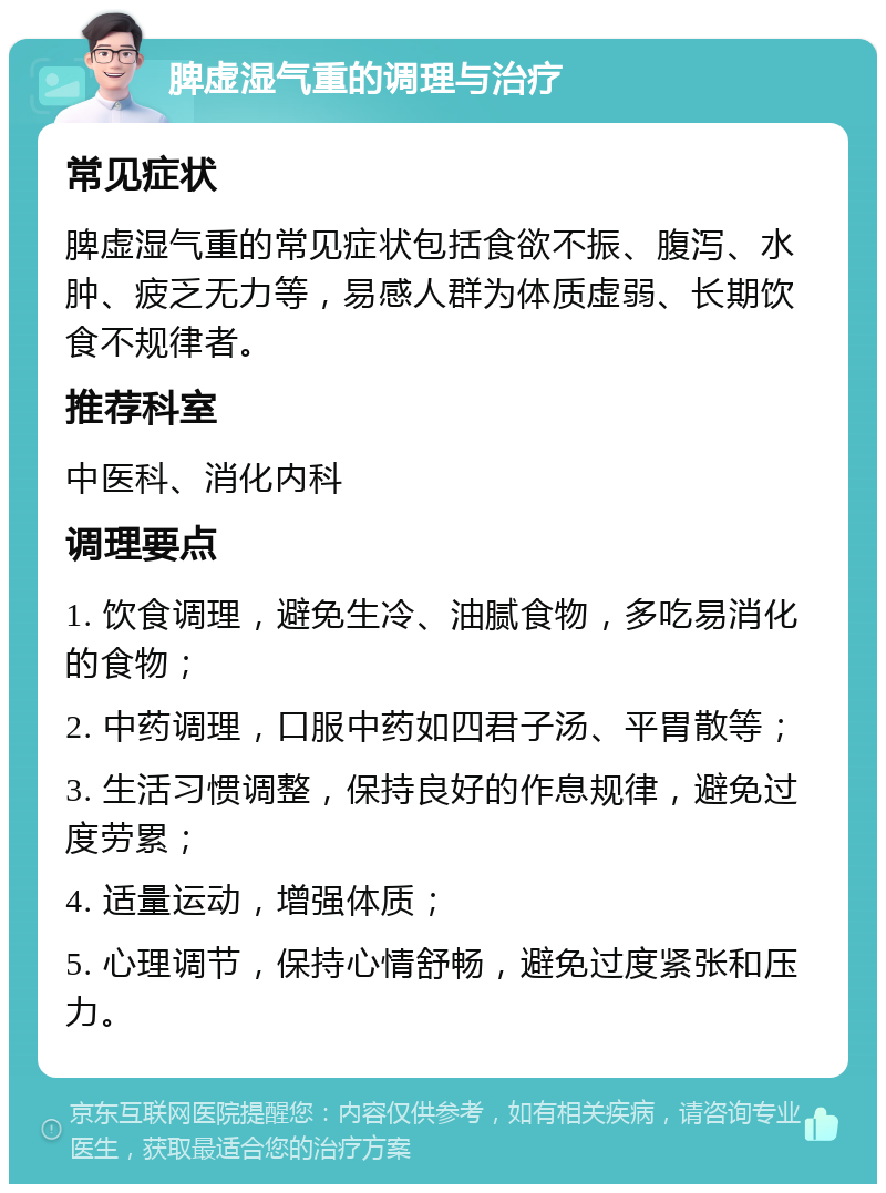 脾虚湿气重的调理与治疗 常见症状 脾虚湿气重的常见症状包括食欲不振、腹泻、水肿、疲乏无力等，易感人群为体质虚弱、长期饮食不规律者。 推荐科室 中医科、消化内科 调理要点 1. 饮食调理，避免生冷、油腻食物，多吃易消化的食物； 2. 中药调理，口服中药如四君子汤、平胃散等； 3. 生活习惯调整，保持良好的作息规律，避免过度劳累； 4. 适量运动，增强体质； 5. 心理调节，保持心情舒畅，避免过度紧张和压力。