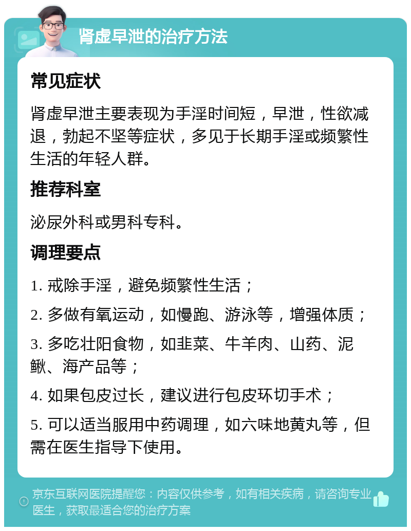 肾虚早泄的治疗方法 常见症状 肾虚早泄主要表现为手淫时间短，早泄，性欲减退，勃起不坚等症状，多见于长期手淫或频繁性生活的年轻人群。 推荐科室 泌尿外科或男科专科。 调理要点 1. 戒除手淫，避免频繁性生活； 2. 多做有氧运动，如慢跑、游泳等，增强体质； 3. 多吃壮阳食物，如韭菜、牛羊肉、山药、泥鳅、海产品等； 4. 如果包皮过长，建议进行包皮环切手术； 5. 可以适当服用中药调理，如六味地黄丸等，但需在医生指导下使用。