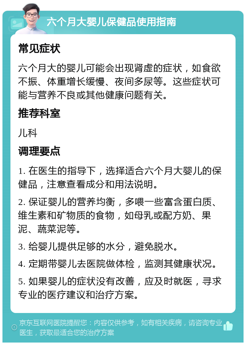 六个月大婴儿保健品使用指南 常见症状 六个月大的婴儿可能会出现肾虚的症状，如食欲不振、体重增长缓慢、夜间多尿等。这些症状可能与营养不良或其他健康问题有关。 推荐科室 儿科 调理要点 1. 在医生的指导下，选择适合六个月大婴儿的保健品，注意查看成分和用法说明。 2. 保证婴儿的营养均衡，多喂一些富含蛋白质、维生素和矿物质的食物，如母乳或配方奶、果泥、蔬菜泥等。 3. 给婴儿提供足够的水分，避免脱水。 4. 定期带婴儿去医院做体检，监测其健康状况。 5. 如果婴儿的症状没有改善，应及时就医，寻求专业的医疗建议和治疗方案。