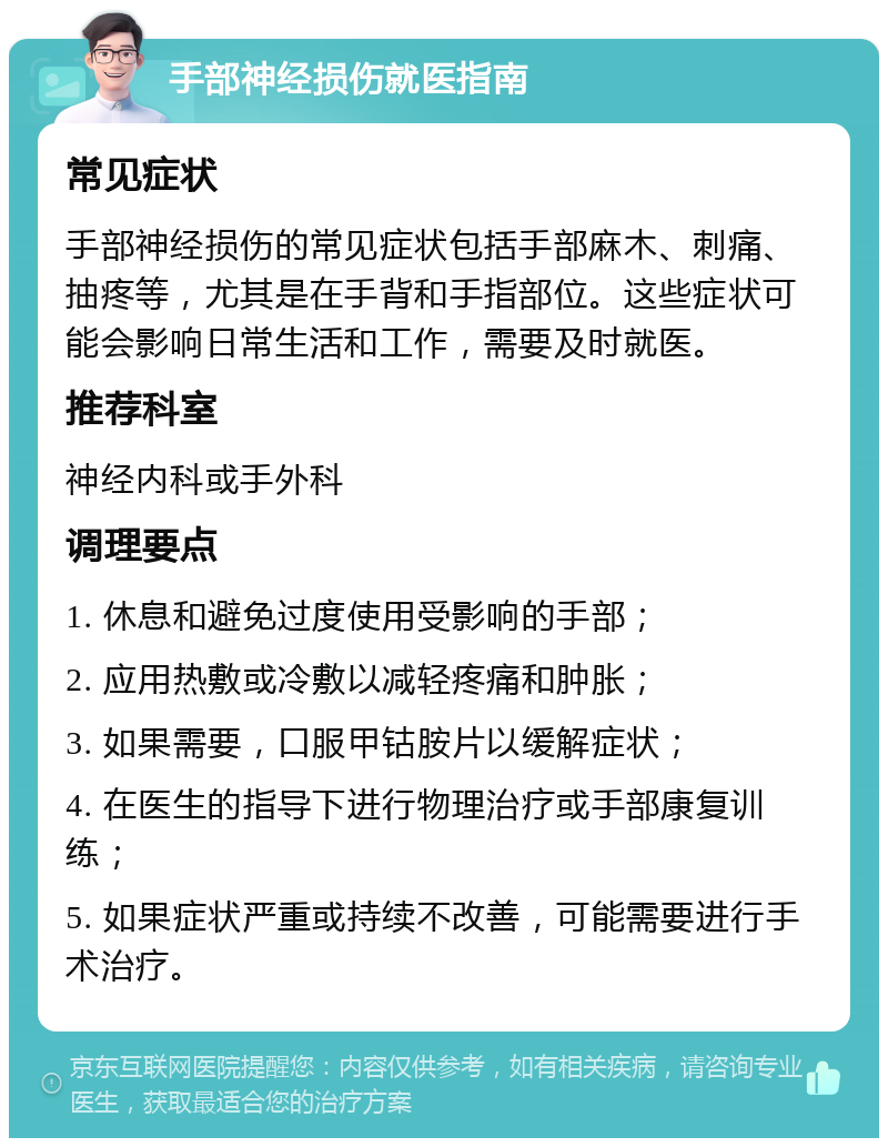 手部神经损伤就医指南 常见症状 手部神经损伤的常见症状包括手部麻木、刺痛、抽疼等，尤其是在手背和手指部位。这些症状可能会影响日常生活和工作，需要及时就医。 推荐科室 神经内科或手外科 调理要点 1. 休息和避免过度使用受影响的手部； 2. 应用热敷或冷敷以减轻疼痛和肿胀； 3. 如果需要，口服甲钴胺片以缓解症状； 4. 在医生的指导下进行物理治疗或手部康复训练； 5. 如果症状严重或持续不改善，可能需要进行手术治疗。