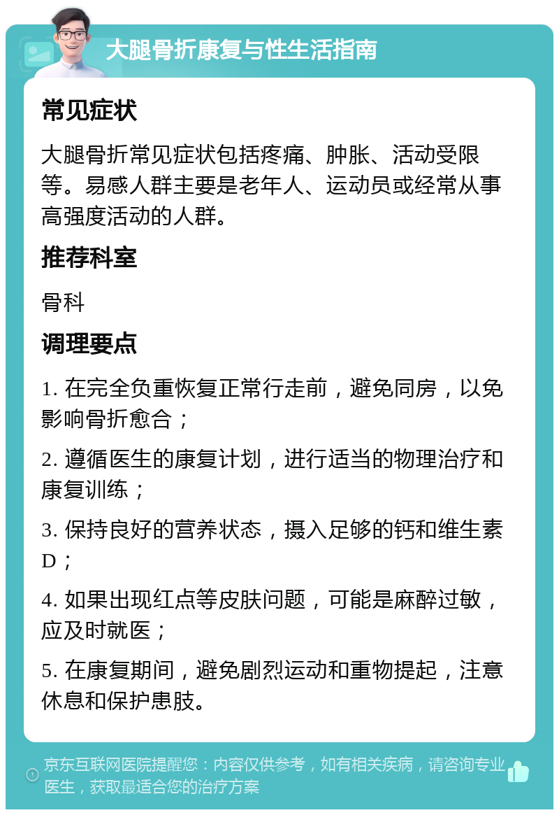 大腿骨折康复与性生活指南 常见症状 大腿骨折常见症状包括疼痛、肿胀、活动受限等。易感人群主要是老年人、运动员或经常从事高强度活动的人群。 推荐科室 骨科 调理要点 1. 在完全负重恢复正常行走前，避免同房，以免影响骨折愈合； 2. 遵循医生的康复计划，进行适当的物理治疗和康复训练； 3. 保持良好的营养状态，摄入足够的钙和维生素D； 4. 如果出现红点等皮肤问题，可能是麻醉过敏，应及时就医； 5. 在康复期间，避免剧烈运动和重物提起，注意休息和保护患肢。