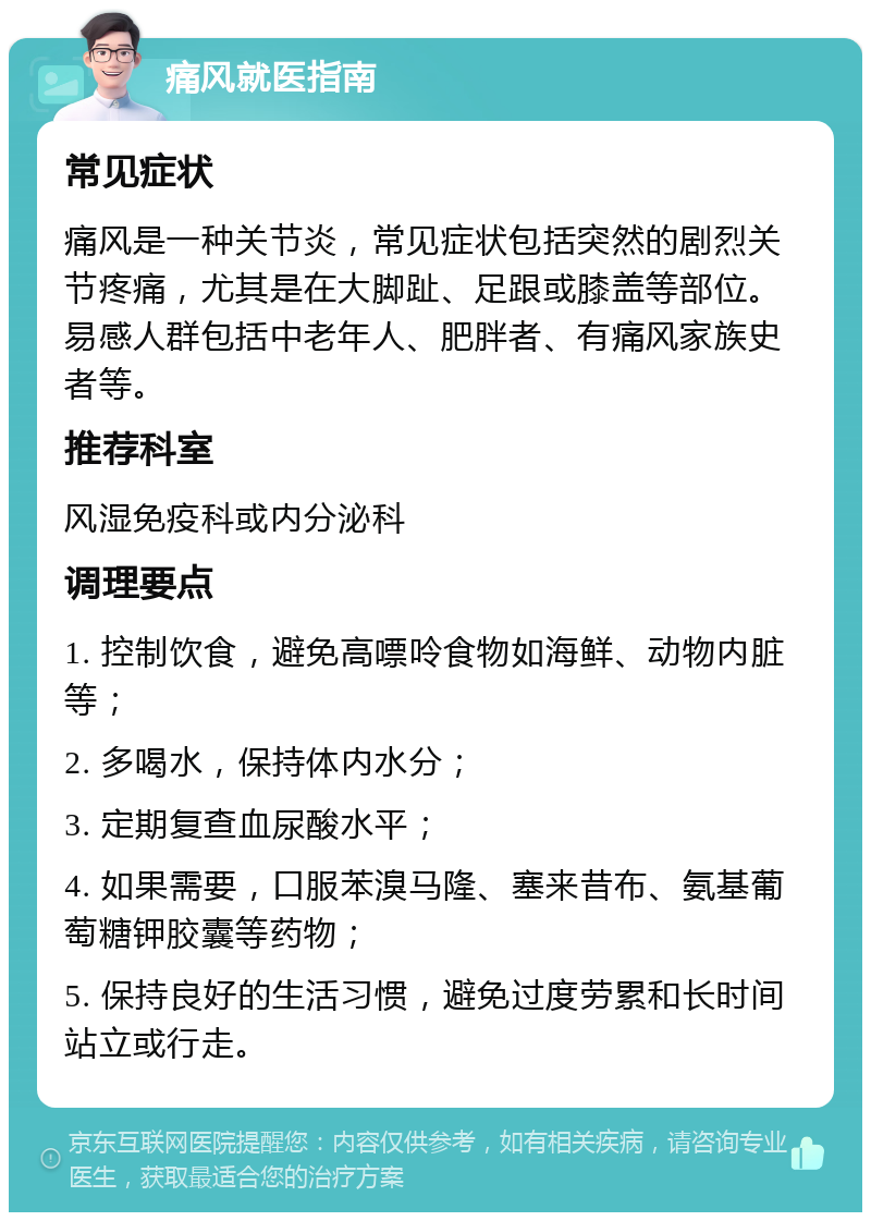 痛风就医指南 常见症状 痛风是一种关节炎，常见症状包括突然的剧烈关节疼痛，尤其是在大脚趾、足跟或膝盖等部位。易感人群包括中老年人、肥胖者、有痛风家族史者等。 推荐科室 风湿免疫科或内分泌科 调理要点 1. 控制饮食，避免高嘌呤食物如海鲜、动物内脏等； 2. 多喝水，保持体内水分； 3. 定期复查血尿酸水平； 4. 如果需要，口服苯溴马隆、塞来昔布、氨基葡萄糖钾胶囊等药物； 5. 保持良好的生活习惯，避免过度劳累和长时间站立或行走。