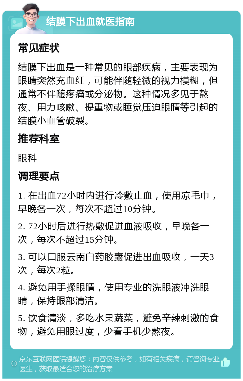 结膜下出血就医指南 常见症状 结膜下出血是一种常见的眼部疾病，主要表现为眼睛突然充血红，可能伴随轻微的视力模糊，但通常不伴随疼痛或分泌物。这种情况多见于熬夜、用力咳嗽、提重物或睡觉压迫眼睛等引起的结膜小血管破裂。 推荐科室 眼科 调理要点 1. 在出血72小时内进行冷敷止血，使用凉毛巾，早晚各一次，每次不超过10分钟。 2. 72小时后进行热敷促进血液吸收，早晚各一次，每次不超过15分钟。 3. 可以口服云南白药胶囊促进出血吸收，一天3次，每次2粒。 4. 避免用手揉眼睛，使用专业的洗眼液冲洗眼睛，保持眼部清洁。 5. 饮食清淡，多吃水果蔬菜，避免辛辣刺激的食物，避免用眼过度，少看手机少熬夜。