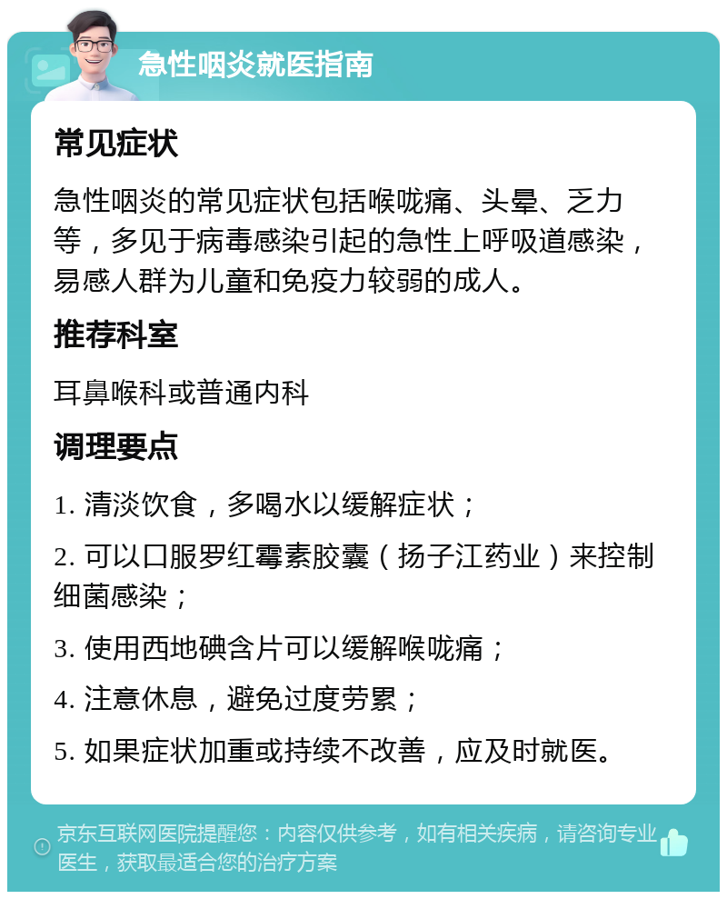 急性咽炎就医指南 常见症状 急性咽炎的常见症状包括喉咙痛、头晕、乏力等，多见于病毒感染引起的急性上呼吸道感染，易感人群为儿童和免疫力较弱的成人。 推荐科室 耳鼻喉科或普通内科 调理要点 1. 清淡饮食，多喝水以缓解症状； 2. 可以口服罗红霉素胶囊（扬子江药业）来控制细菌感染； 3. 使用西地碘含片可以缓解喉咙痛； 4. 注意休息，避免过度劳累； 5. 如果症状加重或持续不改善，应及时就医。