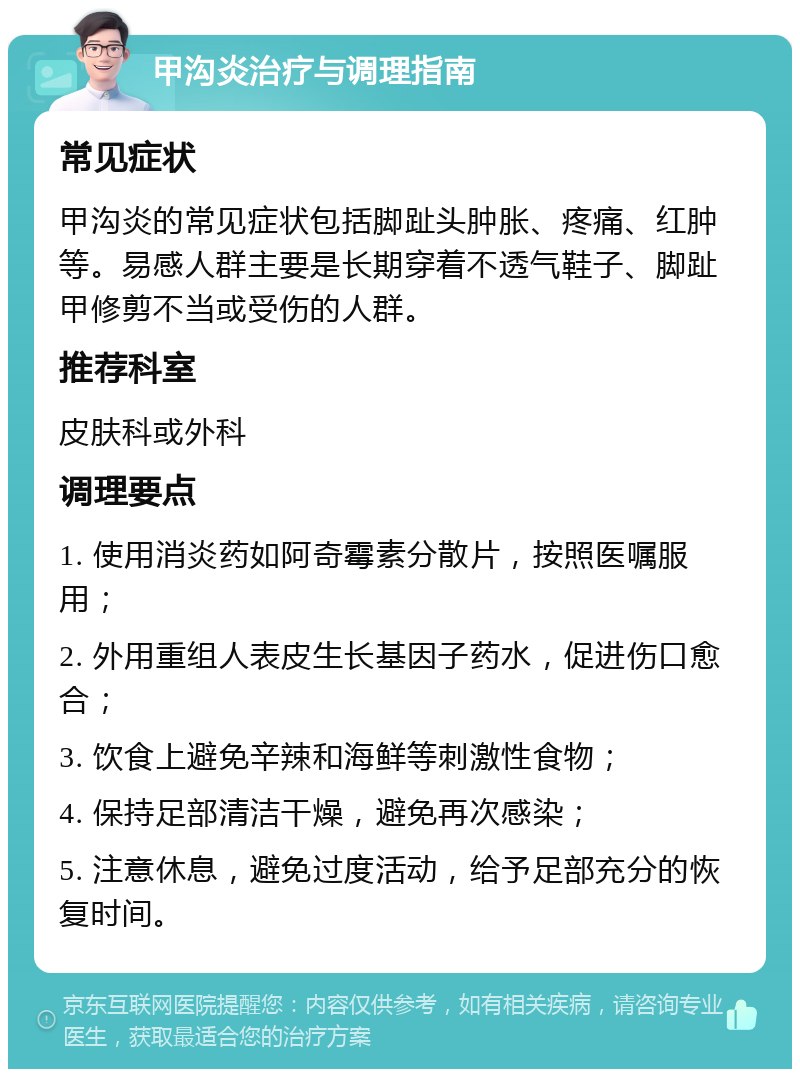 甲沟炎治疗与调理指南 常见症状 甲沟炎的常见症状包括脚趾头肿胀、疼痛、红肿等。易感人群主要是长期穿着不透气鞋子、脚趾甲修剪不当或受伤的人群。 推荐科室 皮肤科或外科 调理要点 1. 使用消炎药如阿奇霉素分散片，按照医嘱服用； 2. 外用重组人表皮生长基因子药水，促进伤口愈合； 3. 饮食上避免辛辣和海鲜等刺激性食物； 4. 保持足部清洁干燥，避免再次感染； 5. 注意休息，避免过度活动，给予足部充分的恢复时间。