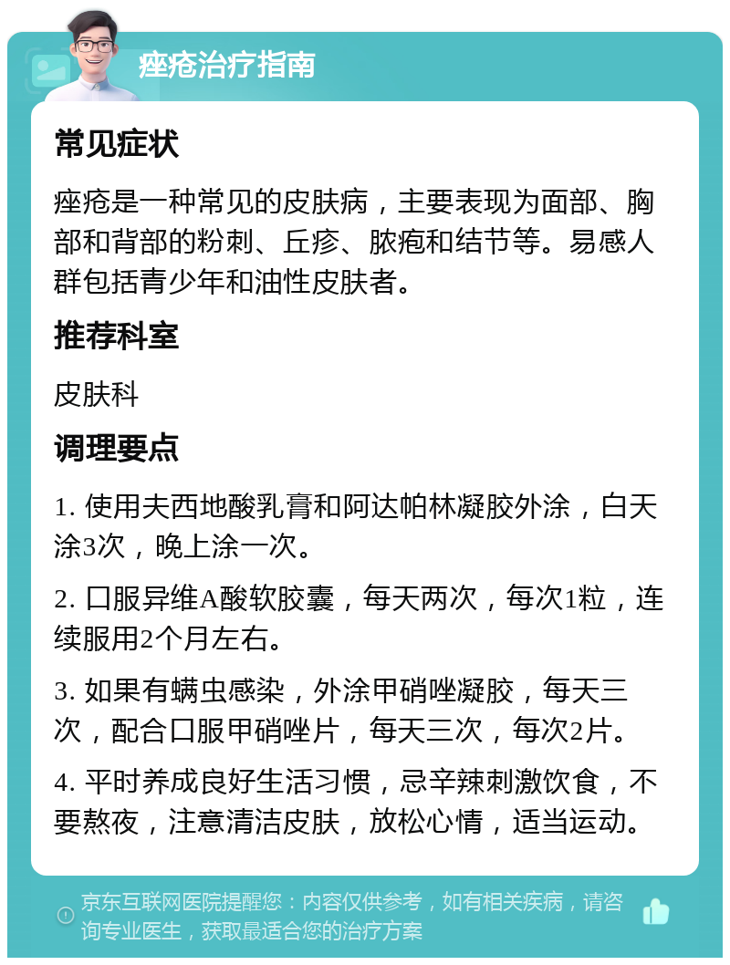 痤疮治疗指南 常见症状 痤疮是一种常见的皮肤病，主要表现为面部、胸部和背部的粉刺、丘疹、脓疱和结节等。易感人群包括青少年和油性皮肤者。 推荐科室 皮肤科 调理要点 1. 使用夫西地酸乳膏和阿达帕林凝胶外涂，白天涂3次，晚上涂一次。 2. 口服异维A酸软胶囊，每天两次，每次1粒，连续服用2个月左右。 3. 如果有螨虫感染，外涂甲硝唑凝胶，每天三次，配合口服甲硝唑片，每天三次，每次2片。 4. 平时养成良好生活习惯，忌辛辣刺激饮食，不要熬夜，注意清洁皮肤，放松心情，适当运动。