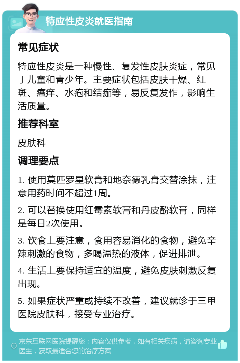 特应性皮炎就医指南 常见症状 特应性皮炎是一种慢性、复发性皮肤炎症，常见于儿童和青少年。主要症状包括皮肤干燥、红斑、瘙痒、水疱和结痂等，易反复发作，影响生活质量。 推荐科室 皮肤科 调理要点 1. 使用莫匹罗星软膏和地奈德乳膏交替涂抹，注意用药时间不超过1周。 2. 可以替换使用红霉素软膏和丹皮酚软膏，同样是每日2次使用。 3. 饮食上要注意，食用容易消化的食物，避免辛辣刺激的食物，多喝温热的液体，促进排泄。 4. 生活上要保持适宜的温度，避免皮肤刺激反复出现。 5. 如果症状严重或持续不改善，建议就诊于三甲医院皮肤科，接受专业治疗。