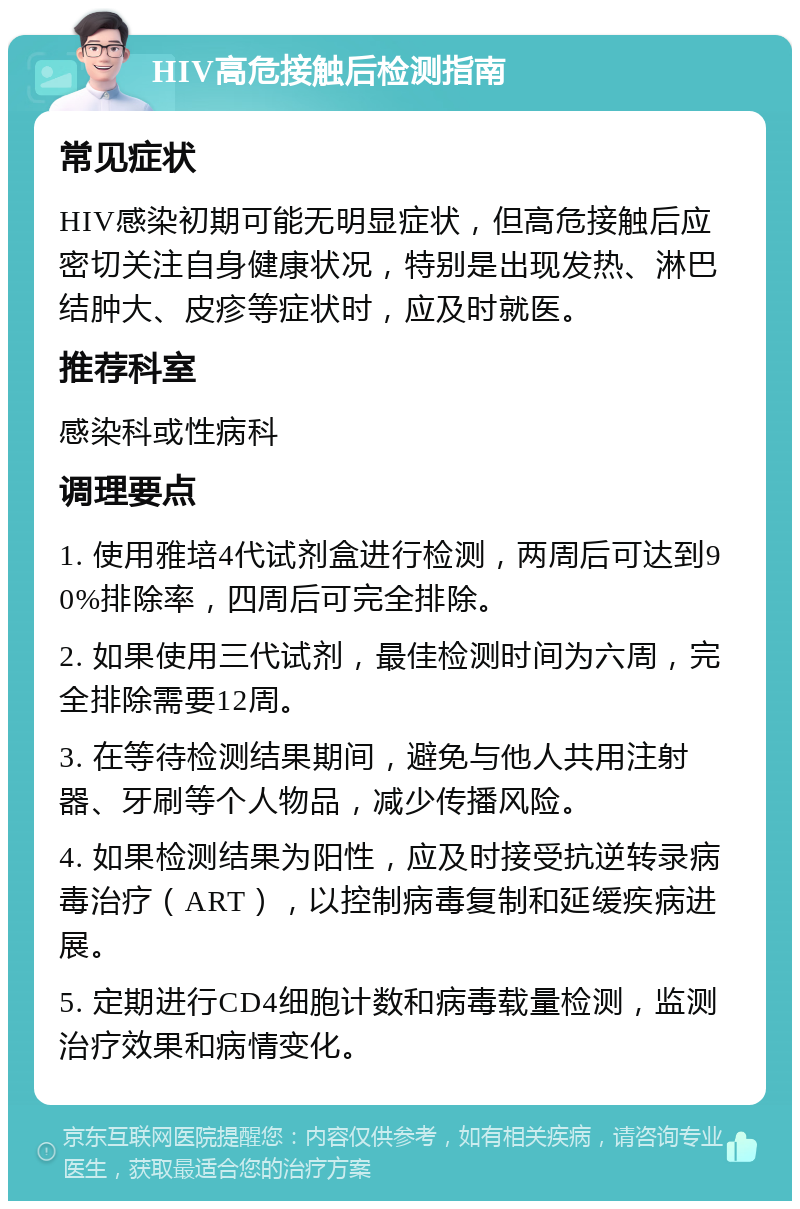 HIV高危接触后检测指南 常见症状 HIV感染初期可能无明显症状，但高危接触后应密切关注自身健康状况，特别是出现发热、淋巴结肿大、皮疹等症状时，应及时就医。 推荐科室 感染科或性病科 调理要点 1. 使用雅培4代试剂盒进行检测，两周后可达到90%排除率，四周后可完全排除。 2. 如果使用三代试剂，最佳检测时间为六周，完全排除需要12周。 3. 在等待检测结果期间，避免与他人共用注射器、牙刷等个人物品，减少传播风险。 4. 如果检测结果为阳性，应及时接受抗逆转录病毒治疗（ART），以控制病毒复制和延缓疾病进展。 5. 定期进行CD4细胞计数和病毒载量检测，监测治疗效果和病情变化。