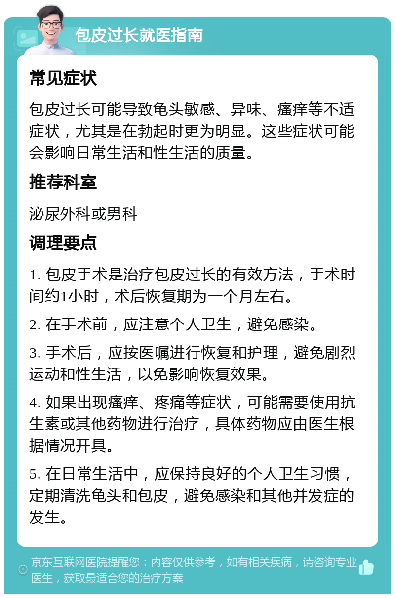 包皮过长就医指南 常见症状 包皮过长可能导致龟头敏感、异味、瘙痒等不适症状，尤其是在勃起时更为明显。这些症状可能会影响日常生活和性生活的质量。 推荐科室 泌尿外科或男科 调理要点 1. 包皮手术是治疗包皮过长的有效方法，手术时间约1小时，术后恢复期为一个月左右。 2. 在手术前，应注意个人卫生，避免感染。 3. 手术后，应按医嘱进行恢复和护理，避免剧烈运动和性生活，以免影响恢复效果。 4. 如果出现瘙痒、疼痛等症状，可能需要使用抗生素或其他药物进行治疗，具体药物应由医生根据情况开具。 5. 在日常生活中，应保持良好的个人卫生习惯，定期清洗龟头和包皮，避免感染和其他并发症的发生。