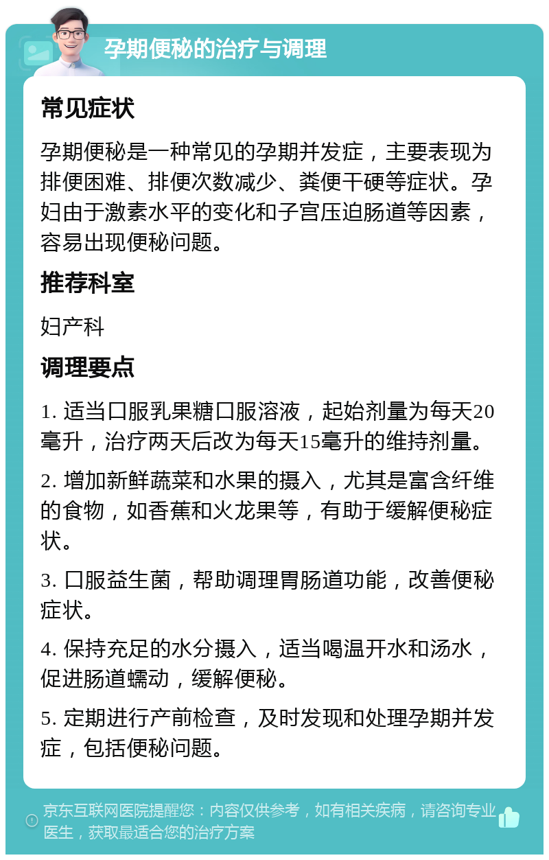 孕期便秘的治疗与调理 常见症状 孕期便秘是一种常见的孕期并发症，主要表现为排便困难、排便次数减少、粪便干硬等症状。孕妇由于激素水平的变化和子宫压迫肠道等因素，容易出现便秘问题。 推荐科室 妇产科 调理要点 1. 适当口服乳果糖口服溶液，起始剂量为每天20毫升，治疗两天后改为每天15毫升的维持剂量。 2. 增加新鲜蔬菜和水果的摄入，尤其是富含纤维的食物，如香蕉和火龙果等，有助于缓解便秘症状。 3. 口服益生菌，帮助调理胃肠道功能，改善便秘症状。 4. 保持充足的水分摄入，适当喝温开水和汤水，促进肠道蠕动，缓解便秘。 5. 定期进行产前检查，及时发现和处理孕期并发症，包括便秘问题。