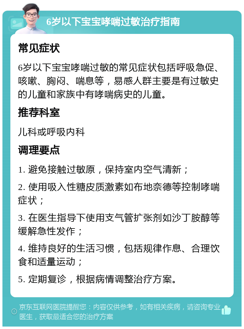 6岁以下宝宝哮喘过敏治疗指南 常见症状 6岁以下宝宝哮喘过敏的常见症状包括呼吸急促、咳嗽、胸闷、喘息等，易感人群主要是有过敏史的儿童和家族中有哮喘病史的儿童。 推荐科室 儿科或呼吸内科 调理要点 1. 避免接触过敏原，保持室内空气清新； 2. 使用吸入性糖皮质激素如布地奈德等控制哮喘症状； 3. 在医生指导下使用支气管扩张剂如沙丁胺醇等缓解急性发作； 4. 维持良好的生活习惯，包括规律作息、合理饮食和适量运动； 5. 定期复诊，根据病情调整治疗方案。