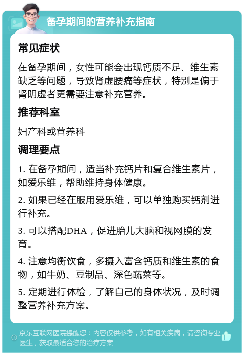 备孕期间的营养补充指南 常见症状 在备孕期间，女性可能会出现钙质不足、维生素缺乏等问题，导致肾虚腰痛等症状，特别是偏于肾阴虚者更需要注意补充营养。 推荐科室 妇产科或营养科 调理要点 1. 在备孕期间，适当补充钙片和复合维生素片，如爱乐维，帮助维持身体健康。 2. 如果已经在服用爱乐维，可以单独购买钙剂进行补充。 3. 可以搭配DHA，促进胎儿大脑和视网膜的发育。 4. 注意均衡饮食，多摄入富含钙质和维生素的食物，如牛奶、豆制品、深色蔬菜等。 5. 定期进行体检，了解自己的身体状况，及时调整营养补充方案。