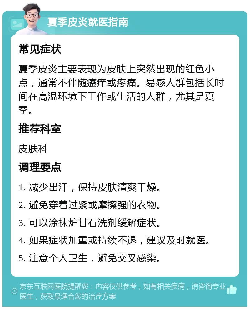 夏季皮炎就医指南 常见症状 夏季皮炎主要表现为皮肤上突然出现的红色小点，通常不伴随瘙痒或疼痛。易感人群包括长时间在高温环境下工作或生活的人群，尤其是夏季。 推荐科室 皮肤科 调理要点 1. 减少出汗，保持皮肤清爽干燥。 2. 避免穿着过紧或摩擦强的衣物。 3. 可以涂抹炉甘石洗剂缓解症状。 4. 如果症状加重或持续不退，建议及时就医。 5. 注意个人卫生，避免交叉感染。