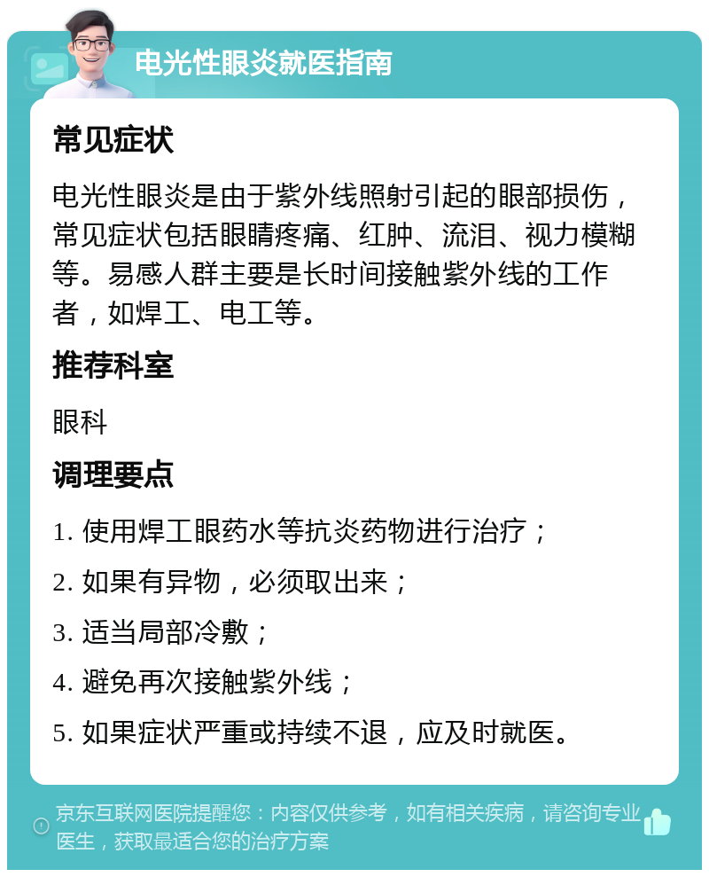 电光性眼炎就医指南 常见症状 电光性眼炎是由于紫外线照射引起的眼部损伤，常见症状包括眼睛疼痛、红肿、流泪、视力模糊等。易感人群主要是长时间接触紫外线的工作者，如焊工、电工等。 推荐科室 眼科 调理要点 1. 使用焊工眼药水等抗炎药物进行治疗； 2. 如果有异物，必须取出来； 3. 适当局部冷敷； 4. 避免再次接触紫外线； 5. 如果症状严重或持续不退，应及时就医。