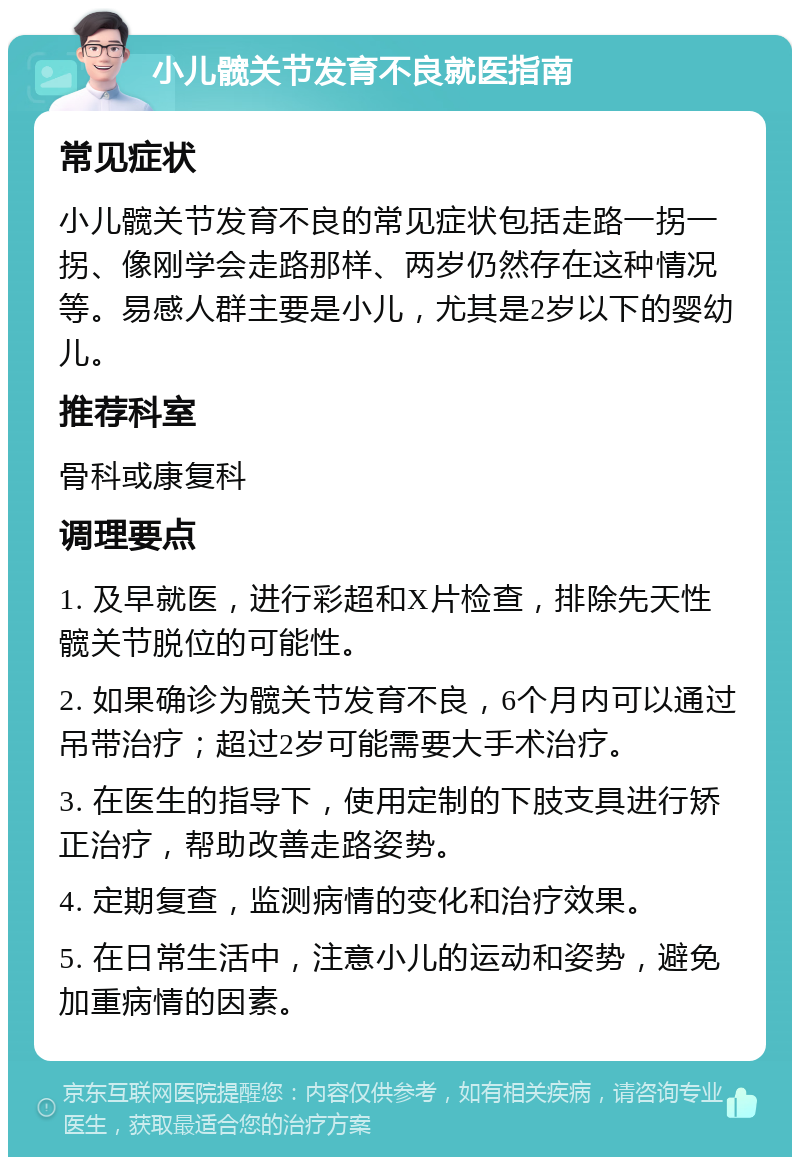 小儿髋关节发育不良就医指南 常见症状 小儿髋关节发育不良的常见症状包括走路一拐一拐、像刚学会走路那样、两岁仍然存在这种情况等。易感人群主要是小儿，尤其是2岁以下的婴幼儿。 推荐科室 骨科或康复科 调理要点 1. 及早就医，进行彩超和X片检查，排除先天性髋关节脱位的可能性。 2. 如果确诊为髋关节发育不良，6个月内可以通过吊带治疗；超过2岁可能需要大手术治疗。 3. 在医生的指导下，使用定制的下肢支具进行矫正治疗，帮助改善走路姿势。 4. 定期复查，监测病情的变化和治疗效果。 5. 在日常生活中，注意小儿的运动和姿势，避免加重病情的因素。