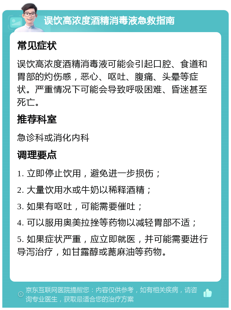 误饮高浓度酒精消毒液急救指南 常见症状 误饮高浓度酒精消毒液可能会引起口腔、食道和胃部的灼伤感，恶心、呕吐、腹痛、头晕等症状。严重情况下可能会导致呼吸困难、昏迷甚至死亡。 推荐科室 急诊科或消化内科 调理要点 1. 立即停止饮用，避免进一步损伤； 2. 大量饮用水或牛奶以稀释酒精； 3. 如果有呕吐，可能需要催吐； 4. 可以服用奥美拉挫等药物以减轻胃部不适； 5. 如果症状严重，应立即就医，并可能需要进行导泻治疗，如甘露醇或蓖麻油等药物。