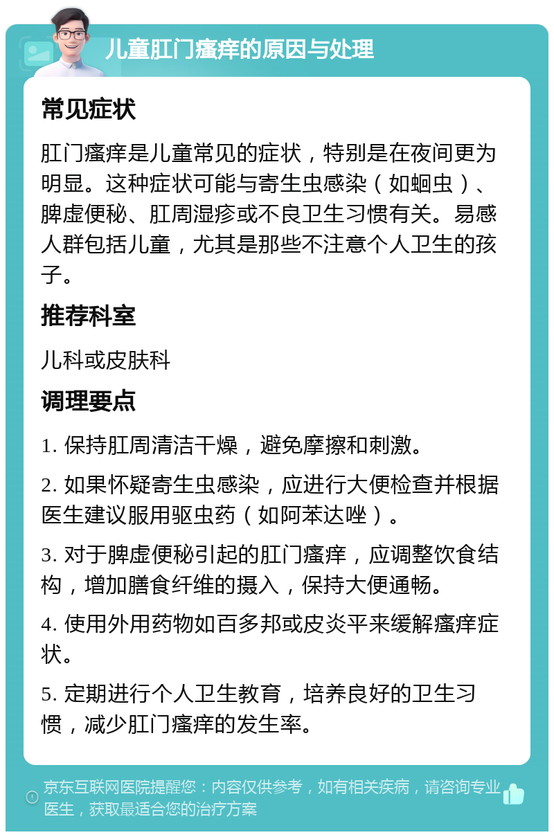 儿童肛门瘙痒的原因与处理 常见症状 肛门瘙痒是儿童常见的症状，特别是在夜间更为明显。这种症状可能与寄生虫感染（如蛔虫）、脾虚便秘、肛周湿疹或不良卫生习惯有关。易感人群包括儿童，尤其是那些不注意个人卫生的孩子。 推荐科室 儿科或皮肤科 调理要点 1. 保持肛周清洁干燥，避免摩擦和刺激。 2. 如果怀疑寄生虫感染，应进行大便检查并根据医生建议服用驱虫药（如阿苯达唑）。 3. 对于脾虚便秘引起的肛门瘙痒，应调整饮食结构，增加膳食纤维的摄入，保持大便通畅。 4. 使用外用药物如百多邦或皮炎平来缓解瘙痒症状。 5. 定期进行个人卫生教育，培养良好的卫生习惯，减少肛门瘙痒的发生率。